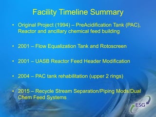 Facility Timeline Summary
• Original Project (1994) – PreAcidification Tank (PAC),
Reactor and ancillary chemical feed building
• 2001 – Flow Equalization Tank and Rotoscreen
• 2001 – UASB Reactor Feed Header Modification
• 2004 – PAC tank rehabilitation (upper 2 rings)
• 2015 – Recycle Stream Separation/Piping Mods/Dual
Chem Feed Systems
 