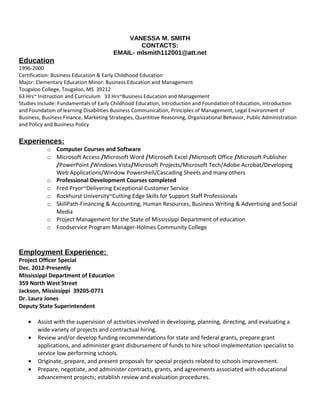 VANESSA M. SMITH
CONTACTS:
EMAIL- mlsmith112001@att.net
Education
1996-2000
Certification: Business Education & Early Childhood Education
Major: Elementary Education Minor: Business Education and Management
Tougaloo College, Tougaloo, MS 39212
63 Hrs~ Instruction and Curriculum 33 Hrs~Business Education and Management
Studies Include: Fundamentals of Early Childhood Education, Introduction and Foundation of Education, Introduction
and Foundation of learning Disabilities Business Communication, Principles of Management, Legal Environment of
Business, Business Finance, Marketing Strategies, Quantitive Reasoning, Organizational Behavior, Public Administration
and Policy and Business Policy
Experiences:
o Computer Courses and Software
o Microsoft Access /Microsoft Word /Microsoft Excel /Microsoft Office /Microsoft Publisher
/PowerPoint /Windows Vista/Microsoft Projects/Microsoft Tech/Adobe Acrobat/Developing
Web Applications/Window Powershell/Cascading Sheets and many others
o Professional Development Courses completed
o Fred Pryor~Delivering Exceptional Customer Service
o Rockhurst University~Cutting Edge Skills for Support Staff Professionals
o SkillPath-Financing & Accounting, Human Resources, Business Writing & Advertising and Social
Media
o Project Management for the State of Mississippi Department of education
o Foodservice Program Manager-Holmes Community College
Employment Experience:
Project Officer Special
Dec. 2012-Presently
Mississippi Department of Education
359 North West Street
Jackson, Mississippi 39205-0771
Dr. Laura Jones
Deputy State Superintendent
• Assist with the supervision of activities involved in developing, planning, directing, and evaluating a
wide variety of projects and contractual hiring.
• Review and/or develop funding recommendations for state and federal grants, prepare grant
applications, and administer grant disbursement of funds to hire school implementation specialist to
service low performing schools.
• Originate, prepare, and present proposals for special projects related to schools improvement.
• Prepare, negotiate, and administer contracts, grants, and agreements associated with educational
advancement projects; establish review and evaluation procedures.
 