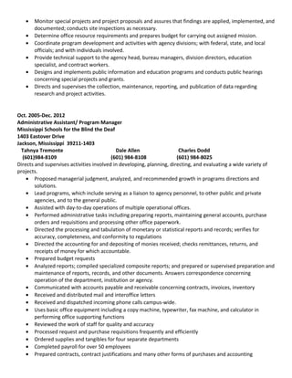 • Monitor special projects and project proposals and assures that findings are applied, implemented, and
documented; conducts site inspections as necessary.
• Determine office resource requirements and prepares budget for carrying out assigned mission.
• Coordinate program development and activities with agency divisions; with federal, state, and local
officials; and with individuals involved.
• Provide technical support to the agency head, bureau managers, division directors, education
specialist, and contract workers.
• Designs and implements public information and education programs and conducts public hearings
concerning special projects and grants.
• Directs and supervises the collection, maintenance, reporting, and publication of data regarding
research and project activities.
Oct. 2005-Dec. 2012
Administrative Assistant/ Program Manager
Mississippi Schools for the Blind the Deaf
1403 Eastover Drive
Jackson, Mississippi 39211-1403
Tahnya Tremonte Dale Allen Charles Dodd
(601)984-8109 (601) 984-8108 (601) 984-8025
Directs and supervises activities involved in developing, planning, directing, and evaluating a wide variety of
projects.
• Proposed managerial judgment, analyzed, and recommended growth in programs directions and
solutions.
• Lead programs, which include serving as a liaison to agency personnel, to other public and private
agencies, and to the general public.
• Assisted with day-to-day operations of multiple operational offices.
• Performed administrative tasks including preparing reports, maintaining general accounts, purchase
orders and requisitions and processing other office paperwork.
• Directed the processing and tabulation of monetary or statistical reports and records; verifies for
accuracy, completeness, and conformity to regulations
• Directed the accounting for and depositing of monies received; checks remittances, returns, and
receipts of money for which accountable.
• Prepared budget requests
• Analyzed reports; compiled specialized composite reports; and prepared or supervised preparation and
maintenance of reports, records, and other documents. Answers correspondence concerning
operation of the department, institution or agency.
• Communicated with accounts payable and receivable concerning contracts, invoices, inventory
• Received and distributed mail and interoffice letters
• Received and dispatched incoming phone calls campus-wide.
• Uses basic office equipment including a copy machine, typewriter, fax machine, and calculator in
performing office supporting functions
• Reviewed the work of staff for quality and accuracy
• Processed request and purchase requisitions frequently and efficiently
• Ordered supplies and tangibles for four separate departments
• Completed payroll for over 50 employees
• Prepared contracts, contract justifications and many other forms of purchases and accounting
 