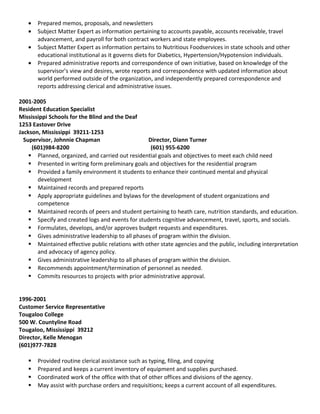 • Prepared memos, proposals, and newsletters
• Subject Matter Expert as information pertaining to accounts payable, accounts receivable, travel
advancement, and payroll for both contract workers and state employees.
• Subject Matter Expert as information pertains to Nutritious Foodservices in state schools and other
educational institutional as it governs diets for Diabetics, Hypertension/Hypotension individuals.
• Prepared administrative reports and correspondence of own initiative, based on knowledge of the
supervisor’s view and desires, wrote reports and correspondence with updated information about
world performed outside of the organization, and independently prepared correspondence and
reports addressing clerical and administrative issues.
2001-2005
Resident Education Specialist
Mississippi Schools for the Blind and the Deaf
1253 Eastover Drive
Jackson, Mississippi 39211-1253
Supervisor, Johnnie Chapman Director, Diann Turner
(601)984-8200 (601) 955-6200
 Planned, organized, and carried out residential goals and objectives to meet each child need
 Presented in writing form preliminary goals and objectives for the residential program
 Provided a family environment it students to enhance their continued mental and physical
development
 Maintained records and prepared reports
 Apply appropriate guidelines and bylaws for the development of student organizations and
competence
 Maintained records of peers and student pertaining to heath care, nutrition standards, and education.
 Specify and created logs and events for students cognitive advancement, travel, sports, and socials.
 Formulates, develops, and/or approves budget requests and expenditures.
 Gives administrative leadership to all phases of program within the division.
 Maintained effective public relations with other state agencies and the public, including interpretation
and advocacy of agency policy.
 Gives administrative leadership to all phases of program within the division.
 Recommends appointment/termination of personnel as needed.
 Commits resources to projects with prior administrative approval.
1996-2001
Customer Service Representative
Tougaloo College
500 W. Countyline Road
Tougaloo, Mississippi 39212
Director, Kelle Menogan
(601)977-7828
 Provided routine clerical assistance such as typing, filing, and copying
 Prepared and keeps a current inventory of equipment and supplies purchased.
 Coordinated work of the office with that of other offices and divisions of the agency.
 May assist with purchase orders and requisitions; keeps a current account of all expenditures.
 