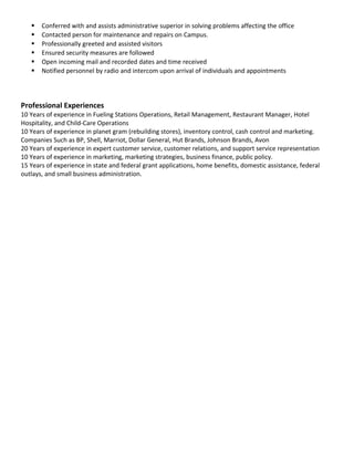  Conferred with and assists administrative superior in solving problems affecting the office
 Contacted person for maintenance and repairs on Campus.
 Professionally greeted and assisted visitors
 Ensured security measures are followed
 Open incoming mail and recorded dates and time received
 Notified personnel by radio and intercom upon arrival of individuals and appointments
Professional Experiences
10 Years of experience in Fueling Stations Operations, Retail Management, Restaurant Manager, Hotel
Hospitality, and Child-Care Operations
10 Years of experience in planet gram (rebuilding stores), inventory control, cash control and marketing.
Companies Such as BP, Shell, Marriot, Dollar General, Hut Brands, Johnson Brands, Avon
20 Years of experience in expert customer service, customer relations, and support service representation
10 Years of experience in marketing, marketing strategies, business finance, public policy.
15 Years of experience in state and federal grant applications, home benefits, domestic assistance, federal
outlays, and small business administration.
 
