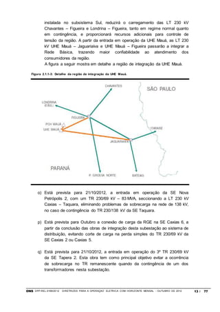 ONS DPP-REL-0169/2012 DIRETRIZES PARA A OPERAÇÃO ELÉTRICA COM HORIZONTE MENSAL - OUTUBRO DE 2012 13 / 77
instalada no subsistema Sul, reduzirá o carregamento das LT 230 kV
Chavantes – Figueira e Londrina – Figueira, tanto em regime normal quanto
em contingência, e proporcionará recursos adicionais para controle de
tensão da região. A partir da entrada em operação da UHE Mauá, as LT 230
kV UHE Mauá – Jaguariaíva e UHE Mauá – Figueira passarão a integrar a
Rede Básica, trazendo maior confiabilidade ao atendimento dos
consumidores da região.
A figura a seguir mostra em detalhe a região de integração da UHE Mauá.
Figura 2.1.1-3: Detalhe da região de integração da UHE Mauá.
o) Está prevista para 21/10/2012, a entrada em operação da SE Nova
Petrópolis 2, com um TR 230/69 kV – 83 MVA, seccionando a LT 230 kV
Caxias – Taquara, eliminando problemas de sobrecarga na rede de 138 kV,
no caso de contingência do TR 230/138 kV da SE Taquara.
p) Está prevista para Outubro a conexão de carga da RGE na SE Caxias 6, a
partir da conclusão das obras de integração desta subestação ao sistema de
distribuição, evitando corte de carga na perda simples do TR 230/69 kV da
SE Caxias 2 ou Caxias 5.
q) Está prevista para 21/10/2012, a entrada em operação do 3º TR 230/69 kV
da SE Tapera 2. Esta obra tem como principal objetivo evitar a ocorrência
de sobrecarga no TR remanescente quando da contingência de um dos
transformadores nesta subestação.
 