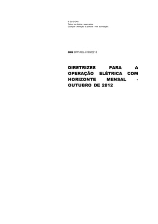 © 2012/ONS
Todos os direitos reserv ados.
Qualquer alteração é proibida sem autorização.
ONS DPP-REL-0169/2012
DIRETRIZES PARA A
OPERAÇÃO ELÉTRICA COM
HORIZONTE MENSAL -
OUTUBRO DE 2012
PLANEJAMENTO DA
OPERAÇÃO ELÉTRICA DO
SISTEMA INTERLIGADO
NACIONAL - MENSAL DE
OUTUBRO 2008
 