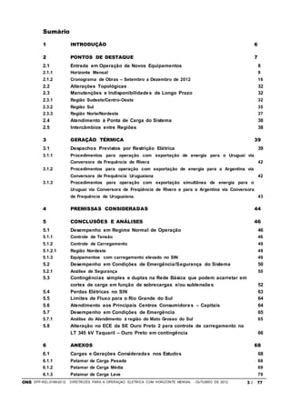 ONS DPP-REL-0169/2012 DIRETRIZES PARA A OPERAÇÃO ELÉTRICA COM HORIZONTE MENSAL - OUTUBRO DE 2012 3 / 77
Sumário
1 INTRODUÇÃO 6
2 PONTOS DE DESTAQUE 7
2.1 Entrada em Operação de Novos Equipamentos 8
2.1.1 Horizonte Mensal 9
2.1.2 Cronograma de Obras – Setembro a Dezembro de 2012 16
2.2 Alterações Topológicas 32
2.3 Manutenções e Indisponibilidades de Longo Prazo 32
2.3.1 Região Sudeste/Centro-Oeste 32
2.3.2 Região Sul 35
2.3.3 Região Norte/Nordeste 37
2.4 Atendimento à Ponta de Carga do Sistema 38
2.5 Intercâmbios entre Regiões 38
3 GERAÇÃO TÉRMICA 39
3.1 Despachos Previstos por Restrição Elétrica 39
3.1.1 Procedimentos para operação com exportação de energia para o Uruguai via
Conversora de Frequência de Rivera 42
3.1.2 Procedimentos para operação com exportação de energia para a Argentina via
Conversora de Frequência Uruguaiana 42
3.1.3 Procedimentos para operação com exportação simultânea de energia para o
Uruguai via Conversora de Freqüência de Rivera e para a Argentina via Conversora
de Frequência de Uruguaiana. 43
4 PREMISSAS CONSIDERADAS 44
5 CONCLUSÕES E ANÁLISES 46
5.1 Desempenho em Regime Normal de Operação 46
5.1.1 Controle de Tensão 46
5.1.2 Controle de Carregamento 49
5.1.2.1 Região Nordeste 49
5.1.3 Equipamentos com carregamento elevado no SIN 49
5.2 Desempenho em Condições de Emergência/Segurança do Sistema 50
5.2.1 Análise de Segurança 50
5.3 Contingências simples e duplas na Rede Básica que podem acarretar em
cortes de carga em função de sobrecargas e/ou subtensões 52
5.4 Perdas Elétricas no SIN 63
5.5 Limites de Fluxo para o Rio Grande do Sul 64
5.6 Atendimento aos Principais Centros Consumidores – Capitais 64
5.7 Desempenho em Condições de Emergência 65
5.7.1 Análise do Atendimento à região do Mato Grosso do Sul 65
5.8 Alteração no ECE da SE Ouro Preto 2 para controle de carregamento na
LT 345 kV Taquaril – Ouro Preto em contingência 66
6 ANEXOS 68
6.1 Cargas e Gerações Consideradas nos Estudos 68
6.1.1 Patamar de Carga Pesada 68
6.1.2 Patamar de Carga Média 69
6.1.3 Patamar de Carga Leve 70
 