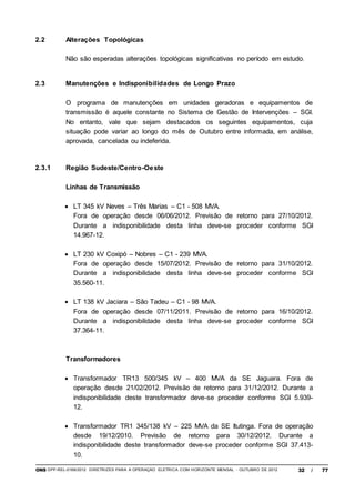 ONS DPP-REL-0169/2012 DIRETRIZES PARA A OPERAÇÃO ELÉTRICA COM HORIZONTE MENSAL - OUTUBRO DE 2012 32 / 77
2.2 Alterações Topológicas
Não são esperadas alterações topológicas significativas no período em estudo.
2.3 Manutenções e Indisponibilidades de Longo Prazo
O programa de manutenções em unidades geradoras e equipamentos de
transmissão é aquele constante no Sistema de Gestão de Intervenções – SGI.
No entanto, vale que sejam destacados os seguintes equipamentos, cuja
situação pode variar ao longo do mês de Outubro entre informada, em análise,
aprovada, cancelada ou indeferida.
2.3.1 Região Sudeste/Centro-Oeste
Linhas de Transmissão
 LT 345 kV Neves – Três Marias – C1 - 508 MVA.
Fora de operação desde 06/06/2012. Previsão de retorno para 27/10/2012.
Durante a indisponibilidade desta linha deve-se proceder conforme SGI
14.967-12.
 LT 230 kV Coxipó – Nobres – C1 - 239 MVA.
Fora de operação desde 15/07/2012. Previsão de retorno para 31/10/2012.
Durante a indisponibilidade desta linha deve-se proceder conforme SGI
35.560-11.
 LT 138 kV Jaciara – São Tadeu – C1 - 98 MVA.
Fora de operação desde 07/11/2011. Previsão de retorno para 16/10/2012.
Durante a indisponibilidade desta linha deve-se proceder conforme SGI
37.364-11.
Transformadores
 Transformador TR13 500/345 kV – 400 MVA da SE Jaguara. Fora de
operação desde 21/02/2012. Previsão de retorno para 31/12/2012. Durante a
indisponibilidade deste transformador deve-se proceder conforme SGI 5.939-
12.
 Transformador TR1 345/138 kV – 225 MVA da SE Itutinga. Fora de operação
desde 19/12/2010. Previsão de retorno para 30/12/2012. Durante a
indisponibilidade deste transformador deve-se proceder conforme SGI 37.413-
10.
 