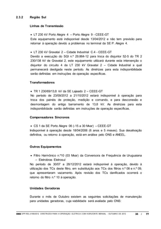 ONS DPP-REL-0169/2012 DIRETRIZES PARA A OPERAÇÃO ELÉTRICA COM HORIZONTE MENSAL - OUTUBRO DE 2012 35 / 77
2.3.2 Região Sul
Linhas de Transmissão
 LT 230 kV Porto Alegre 4 – Porto Alegre 9 - CEEE-GT
Este equipamento está indisponível desde 13/04/2012 e não tem previsão para
retornar à operação devido a problemas no terminal da SE P. Alegre 4.
 LT 230 kV Gravataí 2 – Cidade Industrial C.4 - CEEE-GT
Devido a execução do SGI n.º 29.864-12 para troca do disjuntor 52-5 do TR 2
230/138 kV de Gravataí 2, este equipamento utilizará durante esta intervenção o
disjuntor do circuito 4 da LT 230 kV Gravataí 2 – Cidade Industrial a qual
permanecerá desligada neste período. As diretrizes para esta indisponibilidade
serão definidas em instruções de operação específicas.
Transformadores
 TR 1 230/69/13,8 kV da SE Lajeado 2 – CEEE-GT
No período de 23/09/2012 a 21/10/2012 estará indisponível à operação para
troca dos painéis de proteção, medição e comando, e para desconexão e
desmontagem do antigo barramento de 13,8 kV. As diretrizes para esta
indisponibilidade serão definidas em instruções de operação específicas.
Compensadores Síncronos
 CS 1 da SE Porto Alegre 06 (-15 a 30 Mvar) – CEEE-GT
Indisponível à operação desde 18/04/2006 (6 anos e 5 meses). Sua desativação
definitiva, ou retorno à operação, está em análise pelo ONS e ANEEL.
Outros Equipamentos
 Filtro Harmônico n.º10 (03 Mvar) da Conversora de Frequência de Uruguaiana
– Eletrobras Eletrosul
No período de 30/07 a 28/12/2012 estará indisponível à operação, devido à
utilização dos TCs deste filtro, em substituição aos TCs dos filtros n.º 08 e n.º 09,
que apresentaram vazamento. Após revisão dos TCs danificados ocorrerá o
retorno do filtro n.º 10 à operação.
Unidades Geradoras
Durante o mês de Outubro existem as seguintes solicitações de manutenção
para unidades geradoras, cuja viabilidade será avaliada pelo ONS:
 