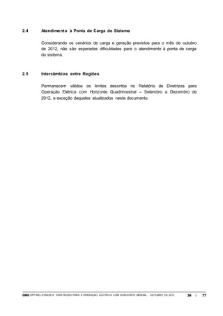 ONS DPP-REL-0169/2012 DIRETRIZES PARA A OPERAÇÃO ELÉTRICA COM HORIZONTE MENSAL - OUTUBRO DE 2012 38 / 77
2.4 Atendimento à Ponta de Carga do Sistema
Considerando os cenários de carga e geração previstos para o mês de outubro
de 2012, não são esperadas dificuldades para o atendimento à ponta de carga
do sistema.
2.5 Intercâmbios entre Regiões
Permanecem válidos os limites descritos no Relatório de Diretrizes para
Operação Elétrica com Horizonte Quadrimestral – Setembro a Dezembro de
2012, a exceção daqueles atualizados neste documento.
 