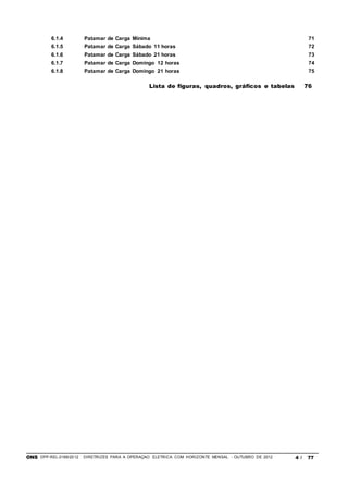 ONS DPP-REL-0169/2012 DIRETRIZES PARA A OPERAÇÃO ELÉTRICA COM HORIZONTE MENSAL - OUTUBRO DE 2012 4 / 77
6.1.4 Patamar de Carga Mínima 71
6.1.5 Patamar de Carga Sábado 11 horas 72
6.1.6 Patamar de Carga Sábado 21 horas 73
6.1.7 Patamar de Carga Domingo 12 horas 74
6.1.8 Patamar de Carga Domingo 21 horas 75
Lista de figuras, quadros, gráficos e tabelas 76
 