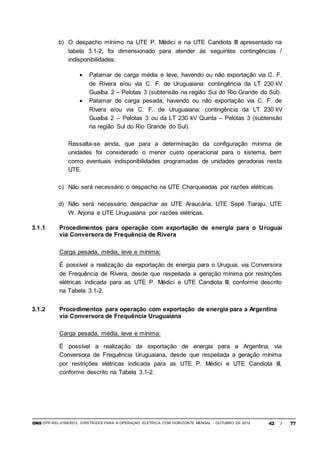 ONS DPP-REL-0169/2012 DIRETRIZES PARA A OPERAÇÃO ELÉTRICA COM HORIZONTE MENSAL - OUTUBRO DE 2012 42 / 77
b) O despacho mínimo na UTE P. Médici e na UTE Candiota III apresentado na
tabela 3.1-2, foi dimensionado para atender às seguintes contingências /
indisponibilidades:
 Patamar de carga média e leve, havendo ou não exportação via C. F.
de Rivera e/ou via C. F. de Uruguaiana: contingência da LT 230 kV
Guaíba 2 – Pelotas 3 (subtensão na região Sul do Rio Grande do Sul).
 Patamar de carga pesada, havendo ou não exportação via C. F. de
Rivera e/ou via C. F. de Uruguaiana: contingência da LT 230 kV
Guaíba 2 – Pelotas 3 ou da LT 230 kV Quinta – Pelotas 3 (subtensão
na região Sul do Rio Grande do Sul).
Ressalta-se ainda, que para a determinação da configuração mínima de
unidades foi considerado o menor custo operacional para o sistema, bem
como eventuais indisponibilidades programadas de unidades geradoras nesta
UTE.
c) Não será necessário o despacho na UTE Charqueadas por razões elétricas.
d) Não será necessário despachar as UTE Araucária, UTE Sepé Tiaraju, UTE
W. Arjona e UTE Uruguaiana por razões elétricas.
3.1.1 Procedimentos para operação com exportação de energia para o Uruguai
via Conversora de Frequência de Rivera
Carga pesada, média, leve e mínima:
É possível a realização da exportação de energia para o Uruguai, via Conversora
de Frequência de Rivera, desde que respeitada a geração mínima por restrições
elétricas indicada para as UTE P. Médici e UTE Candiota III, conforme descrito
na Tabela 3.1-2.
3.1.2 Procedimentos para operação com exportação de energia para a Argentina
via Conversora de Frequência Uruguaiana
Carga pesada, média, leve e mínima:
É possível a realização da exportação de energia para a Argentina, via
Conversora de Frequência Uruguaiana, desde que respeitada a geração mínima
por restrições elétricas indicada para as UTE P. Médici e UTE Candiota III,
conforme descrito na Tabela 3.1-2.
 
