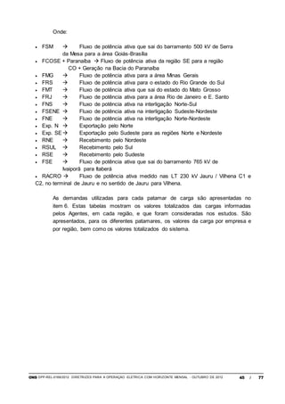 ONS DPP-REL-0169/2012 DIRETRIZES PARA A OPERAÇÃO ELÉTRICA COM HORIZONTE MENSAL - OUTUBRO DE 2012 45 / 77
Onde:
 FSM  Fluxo de potência ativa que sai do barramento 500 kV de Serra
da Mesa para a área Goiás-Brasília
 FCOSE + Paranaíba  Fluxo de potência ativa da região SE para a região
CO + Geração na Bacia do Paranaíba
 FMG  Fluxo de potência ativa para a área Minas Gerais
 FRS  Fluxo de potência ativa para o estado do Rio Grande do Sul
 FMT  Fluxo de potência ativa que sai do estado do Mato Grosso
 FRJ  Fluxo de potência ativa para a área Rio de Janeiro e E. Santo
 FNS  Fluxo de potência ativa na interligação Norte-Sul
 FSENE  Fluxo de potência ativa na interligação Sudeste-Nordeste
 FNE  Fluxo de potência ativa na interligação Norte-Nordeste
 Exp. N  Exportação pelo Norte
 Exp. SE Exportação pelo Sudeste para as regiões Norte e Nordeste
 RNE  Recebimento pelo Nordeste
 RSUL  Recebimento pelo Sul
 RSE  Recebimento pelo Sudeste
 FSE  Fluxo de potência ativa que sai do barramento 765 kV de
Ivaiporã para Itaberá
 RACRO  Fluxo de potência ativa medido nas LT 230 kV Jauru / Vilhena C1 e
C2, no terminal de Jauru e no sentido de Jauru para Vilhena.
As demandas utilizadas para cada patamar de carga são apresentadas no
item 6. Estas tabelas mostram os valores totalizados das cargas informadas
pelos Agentes, em cada região, e que foram consideradas nos estudos. São
apresentados, para os diferentes patamares, os valores da carga por empresa e
por região, bem como os valores totalizados do sistema.
 