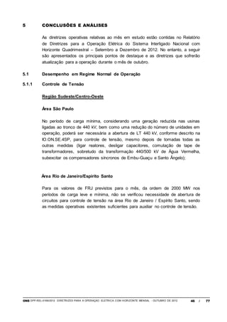 ONS DPP-REL-0169/2012 DIRETRIZES PARA A OPERAÇÃO ELÉTRICA COM HORIZONTE MENSAL - OUTUBRO DE 2012 46 / 77
5 CONCLUSÕES E ANÁLISES
As diretrizes operativas relativas ao mês em estudo estão contidas no Relatório
de Diretrizes para a Operação Elétrica do Sistema Interligado Nacional com
Horizonte Quadrimestral – Setembro a Dezembro de 2012. No entanto, a seguir
são apresentados os principais pontos de destaque e as diretrizes que sofrerão
atualização para a operação durante o mês de outubro.
5.1 Desempenho em Regime Normal de Operação
5.1.1 Controle de Tensão
Região Sudeste/Centro-Oeste
Área São Paulo
No período de carga mínima, considerando uma geração reduzida nas usinas
ligadas ao tronco de 440 kV, bem como uma redução do número de unidades em
operação, poderá ser necessária a abertura de LT 440 kV, conforme descrito na
IO.ON.SE.4SP, para controle de tensão, mesmo depois de tomadas todas as
outras medidas (ligar reatores, desligar capacitores, comutação de tape de
transformadores, sobretudo da transformação 440/500 kV de Água Vermelha,
subexcitar os compensadores síncronos de Embu-Guaçu e Santo Ângelo);
Área Rio de Janeiro/Espírito Santo
Para os valores de FRJ previstos para o mês, da ordem de 2000 MW nos
períodos de carga leve e mínima, não se verificou necessidade de abertura de
circuitos para controle de tensão na área Rio de Janeiro / Espírito Santo, sendo
as medidas operativas existentes suficientes para auxiliar no controle de tensão.
 