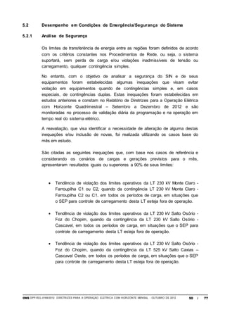 ONS DPP-REL-0169/2012 DIRETRIZES PARA A OPERAÇÃO ELÉTRICA COM HORIZONTE MENSAL - OUTUBRO DE 2012 50 / 77
5.2 Desempenho em Condições de Emergência/Segurança do Sistema
5.2.1 Análise de Segurança
Os limites de transferência de energia entre as regiões foram definidos de acordo
com os critérios constantes nos Procedimentos de Rede, ou seja, o sistema
suportará, sem perda de carga e/ou violações inadmissíveis de tensão ou
carregamento, qualquer contingência simples.
No entanto, com o objetivo de analisar a segurança do SIN e de seus
equipamentos foram estabelecidas algumas inequações que visam evitar
violação em equipamentos quando de contingências simples e, em casos
especiais, de contingências duplas. Estas inequações foram estabelecidas em
estudos anteriores e constam no Relatório de Diretrizes para a Operação Elétrica
com Horizonte Quadrimestral – Setembro a Dezembro de 2012 e são
monitoradas no processo de validação diária da programação e na operação em
tempo real do sistema elétrico.
A reavaliação, que visa identificar a necessidade de alteração de alguma destas
inequações e/ou inclusão de novas, foi realizada utilizando os casos base do
mês em estudo.
São citadas as seguintes inequações que, com base nos casos de referência e
considerando os cenários de cargas e gerações previstos para o mês,
apresentaram resultados iguais ou superiores a 90% de seus limites:
 Tendência de violação dos limites operativos da LT 230 kV Monte Claro -
Farroupilha C1 ou C2, quando da contingência LT 230 kV Monte Claro -
Farroupilha C2 ou C1, em todos os períodos de carga, em situações que
o SEP para controle de carregamento desta LT esteja fora de operação.
 Tendência de violação dos limites operativos da LT 230 kV Salto Osório -
Foz do Chopim, quando da contingência da LT 230 kV Salto Osório -
Cascavel, em todos os períodos de carga, em situações que o SEP para
controle de carregamento desta LT esteja fora de operação.
 Tendência de violação dos limites operativos da LT 230 kV Salto Osório -
Foz do Chopim, quando da contingência da LT 525 kV Salto Caxias –
Cascavel Oeste, em todos os períodos de carga, em situações que o SEP
para controle de carregamento desta LT esteja fora de operação.
 