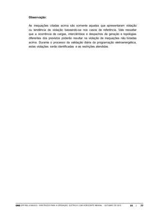 ONS DPP-REL-0169/2012 DIRETRIZES PARA A OPERAÇÃO ELÉTRICA COM HORIZONTE MENSAL - OUTUBRO DE 2012 51 / 77
Observação:
As inequações citadas acima são somente aquelas que apresentaram violação
ou tendência de violação baseando-se nos casos de referência. Vale ressaltar
que a ocorrência de cargas, intercâmbios e despachos de geração e topologias
diferentes dos previstos poderão resultar na violação de inequações não listadas
acima. Durante o processo da validação diária da programação eletroenergética,
estas violações serão identificadas e as restrições atendidas.
 