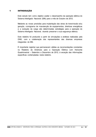 ONS DPP-REL-0169/2012 DIRETRIZES PARA A OPERAÇÃO ELÉTRICA COM HORIZONTE MENSAL - OUTUBRO DE 2012 6 / 77
1 INTRODUÇÃO
Este estudo tem como objetivo avaliar o desempenho da operação elétrica do
Sistema Interligado Nacional (SIN) para o mês de Outubro de 2012.
Mediante as novas previsões para implantação das obras de transmissão e/ou
geração, cronograma de manutenção de equipamentos, diretrizes energéticas
e a evolução da carga são determinadas estratégias para a operação do
Sistema Interligado Nacional, visando preservar a sua segurança elétrica.
Este relatório foi produzido a partir de simulações e análises realizadas pelo
ONS, com a colaboração dos representantes das diversas empresas
integrantes do SIN.
É importante registrar que permanecem válidas as recomendações constantes
no Relatório de Diretrizes para a Operação Elétrica com Horizonte
Quadrimestral – Setembro a Dezembro de 2012, à exceção das informações
específicas contempladas neste relatório.
 
