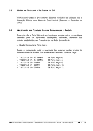 ONS DPP-REL-0169/2012 DIRETRIZES PARA A OPERAÇÃO ELÉTRICA COM HORIZONTE MENSAL - OUTUBRO DE 2012 64 / 77
5.5 Limites de Fluxo para o Rio Grande do Sul
Permanecem válidos os procedimentos descritos no relatório de Diretrizes para a
Operação Elétrica com Horizonte Quadrimestral (Setembro a Dezembro de
2012).
5.6 Atendimento aos Principais Centros Consumidores – Capitais
Para este mês, a Rede Básica de suprimento aos grandes centros consumidores
atendidos pelo SIN apresentará desempenho satisfatório, atendendo aos
critérios estabelecidos nos Procedimentos de Rede, à exceção de:
 Região Metropolitana Porto Alegre:
Devido a configuração radial, a ocorrência das seguintes perdas simples de
transformadores de fronteira com a Rede Básica levarão a cortes de carga:
 TR 230/13,8 kV – 1 x 50 MVA SE Porto Alegre 6;
 TR 230/13,8 kV – 5 x 50 MVA SE Porto Alegre 4;
 TR 230/13,8 kV – 60 MVA SE Porto Alegre 9;
 TR 230/13,8 kV – 50 MVA SE Porto Alegre 10;
 TR 230/13,8 kV – 50 MVA SE Porto Alegre 13.
 