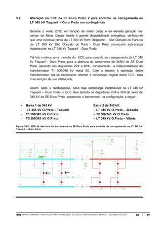 ONS DPP-REL-0169/2012 DIRETRIZES PARA A OPERAÇÃO ELÉTRICA COM HORIZONTE MENSAL - OUTUBRO DE 2012 66 / 77
5.8 Alteração no ECE da SE Ouro Preto 2 para controle de carregamento na
LT 345 kV Taquaril – Ouro Preto em contingência
Durante o verão 2012, em função da maior carga e de elevada geração nas
usinas de Minas Gerais devido à grande disponibilidade energética, verificou-se
que uma eventual perda da LT 500 kV Bom Despacho - São Gonçalo do Pará ou
da LT 500 kV São Gonçalo do Pará - Ouro Preto provocaria sobrecarga
inadmissível na LT 345 kV Taquaril - Ouro Preto.
Tal fato motivou uma revisão do ECE para controle do carregamento da LT 345
kV Taquaril - Ouro Preto, para a abertura do barramento de 345kV da SE Ouro
Preto (atuando nos disjuntores 2P4 e 6P4), considerando a indisponibilidade do
transformador T1 500/345 kV nesta SE. Com o retorno à operação deste
transformador, fez-se necessário retornar à concepção original deste ECE, para
manutenção de sua efetividade.
Assim, após a readequação, caso haja sobrecarga inadmissível na LT 345 kV
Taquaril – Ouro Preto, o ECE atua abrindo os disjuntores 2P4 e 5P4 do setor de
345 kV da SE Ouro Preto, separando o barramento na configuração a seguir:
• Barra 1 de 345 kV: Barra 2 de 345 kV:
- LT 345 kV O.Preto – Taquaril - LT 345 kV O.Preto – Jeceaba
- T1 500/345 kV O.Preto - T2 500/345 kV O.Preto
- T5 500/345 kV O.Preto - LT 345 kV O.Preto – Vitória
Figura 5.8-1: ECE de abertura de barramento na SE Ouro Preto para controle de carregamento na LT 345 kV
Taquaril – Ouro Preto
 