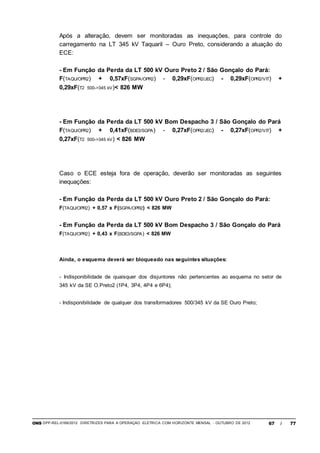 ONS DPP-REL-0169/2012 DIRETRIZES PARA A OPERAÇÃO ELÉTRICA COM HORIZONTE MENSAL - OUTUBRO DE 2012 67 / 77
Após a alteração, devem ser monitoradas as inequações, para controle do
carregamento na LT 345 kV Taquaril – Ouro Preto, considerando a atuação do
ECE:
- Em Função da Perda da LT 500 kV Ouro Preto 2 / São Gonçalo do Pará:
F(TAQU/OPR2) + 0,57xF(SGPA/OPR2) - 0,29xF(OPR2/JEC) - 0,29xF(OPR2/VIT) +
0,29xF(T2 500->345 kV)< 826 MW
- Em Função da Perda da LT 500 kV Bom Despacho 3 / São Gonçalo do Pará
F(TAQU/OPR2) + 0,41xF(BDE3/SGPA) - 0,27xF(OPR2/JEC) - 0,27xF(OPR2/VIT) +
0,27xF(T2 500->345 kV) < 826 MW
Caso o ECE esteja fora de operação, deverão ser monitoradas as seguintes
inequações:
- Em Função da Perda da LT 500 kV Ouro Preto 2 / São Gonçalo do Pará:
F(TAQU/OPR2) + 0,57 x F(SGPA/OPR2) < 826 MW
- Em Função da Perda da LT 500 kV Bom Despacho 3 / São Gonçalo do Pará
F(TAQU/OPR2) + 0,43 x F(BDE3/SGPA) < 826 MW
Ainda, o esquema deverá ser bloqueado nas seguintes situações:
- Indisponibilidade de quaisquer dos disjuntores não pertencentes ao esquema no setor de
345 kV da SE O.Preto2 (1P4, 3P4, 4P4 e 6P4);
- Indisponibilidade de qualquer dos transformadores 500/345 kV da SE Ouro Preto;
 