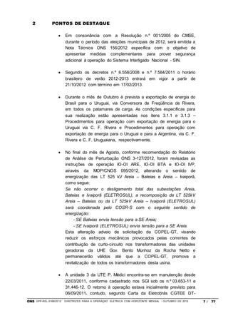 ONS DPP-REL-0169/2012 DIRETRIZES PARA A OPERAÇÃO ELÉTRICA COM HORIZONTE MENSAL - OUTUBRO DE 2012 7 / 77
2 PONTOS DE DESTAQUE
 Em consonância com a Resolução n.º 001/2005 do CMSE,
durante o período das eleições municipais de 2012, será emitida a
Nota Técnica ONS 156/2012 específica com o objetivo de
apresentar medidas complementares para prover segurança
adicional à operação do Sistema Interligado Nacional - SIN.
 Segundo os decretos n.º 6.558/2008 e n.º 7.584/2011 o horário
brasileiro de verão 2012-2013 entrará em vigor a partir de
21/10/2012 com término em 17/02/2013.
 Durante o mês de Outubro é prevista a exportação de energia do
Brasil para o Uruguai, via Conversora de Freqüência de Rivera,
em todos os patamares de carga. As condições específicas para
sua realização estão apresentadas nos itens 3.1.1 e 3.1.3 –
Procedimentos para operação com exportação de energia para o
Uruguai via C. F. Rivera e Procedimentos para operação com
exportação de energia para o Uruguai e para a Argentina, via C. F.
Rivera e C. F. Uruguaiana, respectivamente.
 No final do mês de Agosto, conforme recomendação do Relatório
de Análise de Perturbação ONS 3-127/2012, foram revisadas as
instruções de operação IO-OI ARE, IO-OI BTA e IO-OI IVP,
através da MOP/CNOS 095/2012, alterando o sentido de
energização das LT 525 kV Areia – Bateias e Areia – Ivaiporã,
como segue:
Se não ocorrer o desligamento total das subestações Areia,
Bateias e Ivaiporã (ELETROSUL), a recomposição da LT 525kV
Areia – Bateias ou da LT 525kV Areia – Ivaiporã (ELETROSUL)
será coordenada pelo COSR-S com o seguinte sentido de
energização:
- SE Bateias envia tensão para a SE Areia;
- SE Ivaiporã (ELETROSUL) envia tensão para a SE Areia.
Esta alteração adveio de solicitação da COPEL-GT, visando
reduzir os esforços mecânicos provocados pelas correntes de
contribuição de curto-circuito nos transformadores das unidades
geradoras da UHE Gov. Bento Munhoz da Rocha Netto e
permanecerão válidos até que a COPEL-GT, promova a
revitalização de todos os transformadores desta usina.
 A unidade 3 da UTE P. Médici encontra-se em manutenção desde
22/03/2011, conforme cadastrado nos SGI sob os n.º 03.653-11 e
31.446-12. O retorno à operação estava inicialmente previsto para
06/09/2011, contudo, segundo Carta da Eletrobrás CGTEE DT-
 