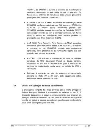 ONS DPP-REL-0169/2012 DIRETRIZES PARA A OPERAÇÃO ELÉTRICA COM HORIZONTE MENSAL - OUTUBRO DE 2012 8 / 77
110/2011, de 27/09/2011, durante o processo de manutenção foi
detectado cisalhamento do anel coletor do rotor do alternador. Em
função disso, o término da manutenção desta unidade geradora foi
prorrogado para o mês de Outubro/2012.
 A unidade 1 da UTE P. Médici encontra-se em manutenção desde
01/09/2011, conforme cadastrado nos SGI sob os n.º 27.876-11 e
42.864-11. O retorno estava inicialmente previsto para
31/10/2011, contudo segundo informações da Eletrobrás CGTEE,
este gerador encontra-se com o alternador danificado. Em função
disso, o término da manutenção desta unidade geradora foi
prorrogado para 31 de Dezembro de 2012.
 A LT 230 kV Porto Alegre 9 – Porto Alegre 4, da TPAE, que estava
indisponível para manutenção desde o dia 02/01/2012, foi liberada
à operação no dia 07/04/2012, contudo este equipamento
apresentou novos problemas no dia 13/04/2012 e agora, está sem
previsão para retornar à operação.
 A COPEL - GT solicitou a manutenção de todas as unidades
geradoras da UHE Governador Parigot de Souza, conforme
cadastrado no SGI sob n.º 00.018.628-12, para à execução dos
serviços de modernização desta usina, no período de 17/07 a
16/10/2012.
 Retornou à operação, no mês de setembro, o compensador
síncrono de Ilhota (-14 a 20 Mvar). Este equipamento estava
indisponível desde setembro de 2010.
2.1 Entrada em Operação de Novos Equipamentos
O cronograma completo das obras previstas para a malha principal do
Sistema Interligado Nacional é apresentado em detalhes no item 2.1.2.
Entretanto, destacam-se a seguir os empreendimentos que entraram em
operação no mês de Setembro, os com previsão de entrada em operação
no mês em estudo e aqueles que estavam previstos para o mês anterior
e que foram postergados para este mês.
 
