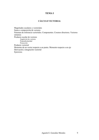 TEMA I


                                CÁLCULO VECTORIAL


Magnitudes escalares y vectoriales
Suma o composición de vectores
Sistemas de referencia vectoriales. Componentes. Cosenos directores. Vectores
unitarios
Producto escalar de vectores
       Ángulo de dos vectores
       Perpendicularidad
       Proyección
Producto vectorial
Momento de un vector respecto a un punto. Momento respecto a un eje
Derivación e integración vectorial
Ejercicios




                                  Agustín E. González Morales               9
 
