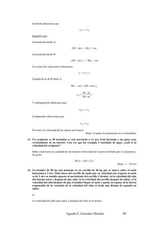 de donde deducimos que:

                                                vA = – vB

    Segundo caso:

    Lanzamiento desde A:

                                         (M + m) v = Mv1 + mv

    Lanzamiento desde B:

                                       –(M + m) v = – Mv2 – mv

    Con estas dos expresiones obtenemos:

                                               v1 = v2 = v

    Llegada de m de B hasta A:

                                        Mv1 – mv = (M + m) v,A

                                                     M−m
                                             v,A =       v
                                                     M+m

    Y análogamente deducimos que:

                                               v,B = − v,A

    Comparando observamos que:

                                                v,A < v A

    Por tanro, la velocidad de las canoas será mayor
                                                       Resp.: Cuando el lanzamiento no es simultáneo

11. Un recipiente se 20 toneladas se está moviendo a 11 m/s. Está lloviendo y las gotas caen
    verticalmente en su interior. Una vez que ha recogido 2 toneladas de agua, ¿cuál es la
    velocidad del recipiente?

    Debe conservarse la cantidad de movimiento horizontal del sistema formado por el recipiente y
    las gotas:

                                           20·11 = (20 + 2) v
                                                                                   Resp.: v = 10 m/s

12. Un hombre de 80 kg está montado en un carrillo de 40 kg que se mueve sobre el suelo
    horizontal a 2 m/s. Salta fuera del carrillo de modo que su velocidad con respecto al suelo
    es de 1 m/s en sentido opuesto al movimiento del carrillo. Calcular: a) la velocidad del cdm
    del sistema antes y después de que salte; b) la velocidad del carrillo después de saltar; c) la
    velocidad del cdm después de que el hombre llegue al suelo y quede en reposo; d) la fuerza
    responsable de la variación de la velocidad del cdm, si tarda una décima de segundo en
    saltar.

    a)

    La velocidad del cdm justo antes y después del salto es la misma:



                                   Agustín E. González Morales                          99
 