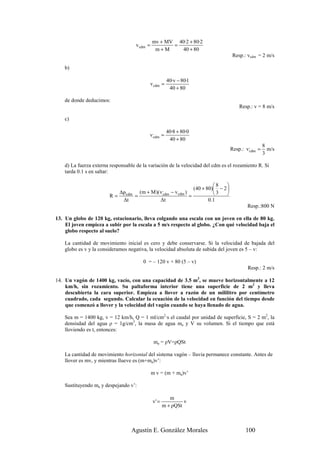 mv + MV 40·2 + 80·2
                                     v cdm =          =
                                                m+M     40 + 80
                                                                                         Resp.: vcdm = 2 m/s

    b)

                                                         40·v − 80·1
                                               v cdm =
                                                          40 + 80

    de donde deducimos:
                                                                                             Resp.: v = 8 m/s

    c)

                                                         40·8 + 80·0
                                             v,cdm =
                                                          40 + 80
                                                                                                          8
                                                                                         Resp.: v,cdm =     m/s
                                                                                                          3

    d) La fuerza externa responsable de la variación de la velocidad del cdm es el rozamiento R. Si
    tarda 0.1 s en saltar:

                                                                                8   
                                                                      (40 + 80) − 2 
                             ∆p cdm     (m + M )( v ,cdm  − v cdm )             3   
                        R=          =                               =
                              ∆t                       ∆t                    0 .1
                                                                                                Resp.:800 N

13. Un globo de 120 kg, estacionario, lleva colgando una escala con un joven en ella de 80 kg.
    El joven empieza a subir por la escala a 5 m/s respecto al globo. ¿Con qué velocidad baja el
    globo respecto al suelo?

    La cantidad de movimiento inicial es cero y debe conservarse. Si la velocidad de bajada del
    globo es v y la consideramos negativa, la velocidad absoluta de subida del joven es 5 – v:

                                         0 = – 120 v + 80 (5 – v)
                                                                                                 Resp.: 2 m/s

14. Un vagón de 1400 kg, vacío, con una capacidad de 3.5 m3, se mueve horizontalmente a 12
    km/h, sin rozamiento. Su paltaforma interior tiene una superficie de 2 m2 y lleva
    descubierta la cara superior. Empieza a llover a razón de un mililitro por centímetro
    cuadrado, cada segundo. Calcular la ecuación de la velocidad en función del tiempo desde
    que comenzó a llover y la velocidad del vagón cuando se haya llenado de agua.

    Sea m = 1400 kg, v = 12 km/h, Q = 1 ml/cm2·s el caudal por unidad de superficie, S = 2 m2, la
    densisdad del agua ρ = 1g/cm3, la masa de agua ma y V su volumen. Si el tiempo que está
    lloviendo es t, entonces:

                                                ma = ρV=ρQSt

    La cantidad de movimiento horizontal del sistema vagón – lluvia permanece constante. Antes de
    llover es mv, y mientras llueve es (m+ma)v’:

                                               m v = (m + ma)v’

    Sustituyendo ma y despejando v’:

                                                          m
                                                v' =            v
                                                       m + ρQSt



                                  Agustín E. González Morales                                   100
 