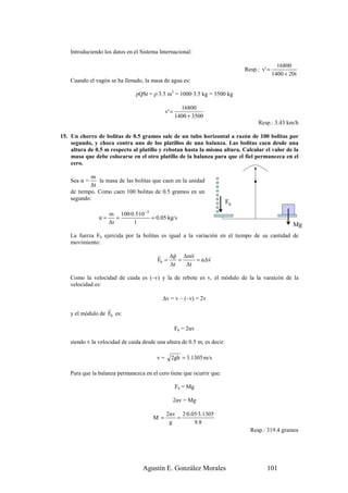 Introduciendo los datos en el Sistema Internacional:

                                                                                               16800
                                                                               Resp.: v' =
                                                                                             1400 + 20t
    Cuando el vagón se ha llenado, la masa de agua es:

                                ρQSt = ρ·3.5 m3 = 1000·3.5 kg = 3500 kg

                                                       16800
                                              v' =
                                                     1400 + 3500
                                                                                    Resp.: 3.43 km/h

15. Un chorro de bolitas de 0.5 gramos sale de un tubo horizontal a razón de 100 bolitas por
    segundo, y choca contra uno de los platillos de una balanza. Las bolitas caen desde una
    altura de 0.5 m respecto al platillo y rebotan hasta la misma altura. Calcular el valor de la
    masa que debe colocarse en el otro platillo de la balanza para que el fiel permanezca en el
    cero.

            m
    Sea α =    la masa de las bolitas que caen en la unidad
            ∆t
    de tiempo. Como caen 100 bolitas de 0.5 gramos en un
    segundo:
                                                                          Fb
                     m 100·0.5·10 −3
                α=      =            = 0.05 kg/s
                     ∆t     1                                                                        Mg
    La fuerza Fb ejercida por la bolitas es igual a la variación en el tiempo de su cantidad de
    movimiento:

                                         r     r      r
                                              ∆p ∆mv        r
                                         Fb =    =      = α∆v
                                              ∆t   ∆t

    Como la velocidad de caida es (–v) y la de rebote es v, el módulo de la la varaicón de la
    velocidad es:

                                            ∆v = v – (–v) = 2v
                   r
    y el módulo de Fb es:

                                                     Fb = 2αv

    siendo v la velocidad de caida desde una altura de 0.5 m; es decir:

                                         v=      2gh = 3.1305 m/s

    Para que la balanza permanezca en el cero tiene que ocurrir que:

                                                     Fb = Mg

                                                 2αv = Mg

                                              2αv 2·0.05·3.1305
                                       M =       =
                                               g       9.8
                                                                                 Resp.: 319.4 gramos




                                   Agustín E. González Morales                          101
 