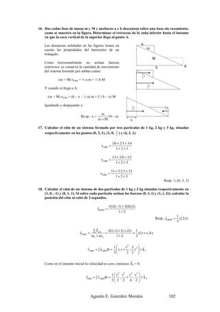 16. Dos cuñas lisas de masas m y M y anchuras a y b descansan sobre una base sin rozamiento,
    como se muestra en la figura. Determinar el retroceso de la cuña inferior hasta el instante
    en que la cara vertical de la superior llega al punto A.

    Las distancias señaladas en las figuras tienen en                            a
    cuenta las propiedades del baricentro de un                                        m
    triángulo.
                                                                                             M
    Como horizontalmente no actúan fuerzas
    exteriores, se conserva la cantidad de movimiento                                            b                   A
    del sistema formado por ambas cuñas:
                                                                                 2
                                                                                   a
                                                                                 3
              (m + M) xcdm = ⅔ a m + ⅓ b M
                                                                                       1
                                                                                         b
    Y cuando m llega a A:                                                              3



      (m + M) xcdm = (b – x – ⅓ a) m + (⅓ b – x) M

    Igualando y despejando x:                                              1                           1
                                                                             b                           a
                                                                           3                           3

                                              m
                              Re sp. : x =       (b − a )
                                             m+M                        x
17. Calcular el cdm de un sistema formado por tres partículas de 1 kg, 2 kg y 3 kg, situadas
    respectivamente en los puntos (0, 3, 1), (3, 0, 5 ) y (4, 2, 1).
                                                    2


                                                         1·0 + 2·3 + 3·4
                                               x cdm =
                                                            1+ 2 + 3

                                                         1·3 + 2·0 + 3·2
                                               y cdm =
                                                            1+ 2 + 3

                                                         1·1 + 2·2.5 + 3·1
                                               z cdm =
                                                             1+ 2 + 3
                                                                                                       Resp: ½ (6, 3, 3)

18. Calcular el cdm de un sistema de dos partículas de 1 kg y 2 kg situadas respectivamente en
    (1, 0, –1) y (0, 1, 1). Si sobre cada partícula actúan las fuerzas (0, 1, t) y (1, t, 2t); calcular la
    posición del cdm al cabo de 2 segundos.

                                             r        1(1,0,−1) + 2(0,1,1)
                                             rcdm 0 =
                                                             1+ 2
                                                                                                        r       1
                                                                                                 Resp.: rcdm 0 = (1,2,1)
                                                                                                                3
                                        r
                             r        ∑ Fext    (0,1, t ) + (1, t ,2 t ) 1
                             a cdm =          =                         = (1,1 + t ,3t )
                                     m1 + m 2           1+ 2             3


                                   r         r         1        t2 3  r
                                   v cdm = ∫ a cdm dt =  t , t + , t 2  + k1
                                                       3
                                                                2 2   
                                                               r
    Como en el instante inicial la velocidad es cero, entonces k1 = 0.

                                  r        r             1  t 2 t 2 t3 t3  r
                                                            , + ,  + k2
                                  rcdm = ∫ v cdm dt =
                                                         3 2 2 6 2 
                                                                          



                                     Agustín E. González Morales                                             102
 