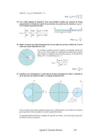 r     r
    siendo k 2 = rcdm 0 . Y sustituyendo t = 2:
                                                                                                      r           16 5 
                                                                                               Resp.: rcdm (2) = 1, , 
                                                                                                                  9 3

19. Una varilla delgada de longitud L tiene una densidad variable que aumenta de forma
    proporcional a la distancia a partir de un extremo, de acuerdo con la relación ρ = ρo (1 +
    x/L). Calcular la posición del cdm.

               L              L               L
                                                                           0                           dx                 L
               ∫ xdm          ∫ xρdx          ∫ xρ 0 (1 + x / L)dx
    x cdm =    0
                L
                          =   0
                               L
                                          =   0
                                               L                                           x
               ∫ dm           ∫ ρdx           ∫ ρ 0 (1 + x / L)dx
               0              0               0
                                                                                                                        5
                                                                                                       Resp.: x cdm =     L
                                                                                                                        9

20. Hallar el cdm de una esfera homogénea de 4 cm de radio con un hueco esférico de 1 cm de
    radio cuyo centro dista del otro 2 cm.

                                                  En la figura se aprecia que por simetría la coordenada vertical del
                                                  cdm es cero. Para calcular la coordenada horizontal basta suponer
           4                                      que el hueco se comporta como una masa negativa. Si el radio de la
                                                  esfera es R = 4 y el del hueco es r = 1:
                                  1
                      2
                                                                                 4           4
                                                                                   πR 3 ·0 − πr 3 ·2
                                                                       x cdm   = 3           3
                                                                                   4
                                                                                     π (R − r 2 )
                                                                                           3
                                                                                   3
                                                                                                                       2
                                                                                                            Resp.: −      cm
                                                                                                                       63

21. Calcúlense las coordenadas (x, y) del cdm de un disco homogéneo de radio r, centrado en
    (0, 0), que tiene un orificio de radio ½ r tangente al diámetro OY.


                                      Y                                                Y                                 Y




                                                         X   =
                                                             =
                                                                                           r
                                                                                                       −
                                                                                                       -


                                                                                                            1 
                                                                                                            − r,0 
                                                                                                            2 




   Como se aprecia en la figura, podemos suponer que el cdm del disco con el orificio es el mismo
   que el que tiene el disco completo si restamos la parte del orificio.

   La densidad superficial del disco completo de masa M, sin orificio, es la misma que la que tiene
   el orificio con masa m negativa:




                                                    Agustín E. González Morales                               103
 
