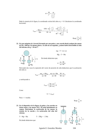 M     m
                                                   σ=      =
                                                        r 2  r 2
                                                              
                                                             2

    Dada la simetría de la figura, la coordenada vertical del cdm es y = 0. Calculemos la coordenada
    horizontal:

                                                                               2
                                                              r         r  r
                                                  0·M − m −         − σ   − 
                                       Σm i x i               2         2  2 = r
                             x cdm   =          =                   =
                                        Σm           M−m                       r
                                                                                   2
                                                                                     6
                                                                       σr 2 − σ 
                                                                               2
                                                                                                          r 
                                                                                                    Resp:  ,0 
                                                                                                          6 

22. En una máquina de Atwood (formada por una polea y una cuerda ideal) cuelgan dos masas
    de 50 y 100 kg a la misma altura. Al cabo de un segundo, ¿cuánto habrá descendido el cdm
    del sistema con g = 10 m/s2?

                                                                         mg – T = m (–a)

                                                                          Mg – T = Ma
        T               T
                                 (+)        De donde deducimos que:
    a                        a
                                                                               m−M
        mg                                                                a=       g
                        Mg                                                     m+M

    Derivando dos veces la expresión del vector de posición de cdm deducimos que la aceleración
    del cdm es:

                                           ma m + Ma M m(−a ) + Ma M − m
                                 a cdm =              =           =      a
                                             m+M         m+M        M+m

    y sustituyendo a:

                                                                     2
                                                        M−m
                                                a cdm =     g
                                                        M+m

    Como

                                                     S = ½ acdmt

    Para t = 1 resulta:
                                                                                                             5
                                                                                                     Resp:     m
                                                                                                             9

23. En el dispositivo de la figura, la polea y las cuerdas no
    tienen masa y las masas 2M y M están inicialmente en
                                                                                                       2T
    reposo. Determinar la aceleración de las masas; la
    tensión de la cuerda y la aceleración del cdm del
    sistema.

    T – Mg = Ma                      T – 2Mg = – 2 Ma                                          T             T

                                                                                                                 a   (+)
    De donde deducimos que:                                                                a
                                                                               M               Mg
                                                                                    2M                       2Mg


                                         Agustín E. González Morales                                104
 
