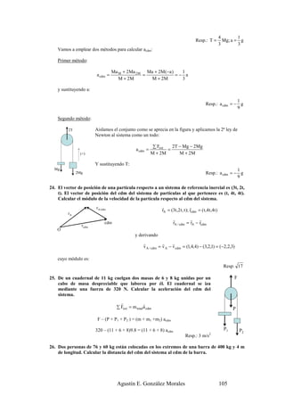 4        1
                                                                                        Resp.: T =            Mg; a = g
                                                                                                            3        3
    Vamos a emplear dos métodos para calcular acdm:

    Primer método:

                                  Ma M + 2Ma 2 M Ma + 2M (−a )   1
                        a cdm =                 =              =− a
                                     M + 2M       M + 2M         3

    y sustituyendo a:

                                                                                                                1
                                                                                                Resp.: a cdm = − g
                                                                                                                9

    Segundo método:

         2T             Aislamos el conjunto como se aprecia en la figura y aplicamos la 2ª ley de
                        Newton al sistema como un todo:

                                                           ∑ Fext   2T − Mg − 2Mg
                                                a cdm =           =
                (+)                                       M + 2M       M + 2M

                        Y sustituyendo T:
  Mg                                                                                                            1
              2Mg                                                                               Resp.: a cdm = − g
                                                                                                                9

24. El vector de posición de una partícula respecto a un sistema de referencia inercial es (3t, 2t,
    t). El vector de posición del cdm del sistema de partículas al que pertenece es (t, 4t, 4t).
    Calcular el módulo de la velocidad de la partícula respecto al cdm del sistema.
                        rA/cdm                                 r                    r
                                                               rA = (3t ,2 t , t ); rcdm = ( t ,4 t ,4t )
         rA
                                                                       r          r r
                             cdm                                       rA / cdm = rA − rcdm
                rcdm
    O
                                               y derivando
                                                     r           r     r
                                                     v A / cdm = v A − v cdm = (1,4,4) − (3,2,1) = (−2,2,3)

    cuyo módulo es:
                                                                                                              Resp: 17

25. De un cuadernal de 11 kg cuelgan dos masas de 6 y 8 kg unidas por un                                           F
    cabo de masa despreciable que laborea por él. El cuadernal se iza
    mediante una fuerza de 320 N. Calcular la aceleración del cdm del
    sistema.
                                      r              r
                                    ∑ Fext = m total a cdm                                                         P

                         F – (P + P1 + P2 ) = (m + m1 +m2) acdm

                        320 – (11 + 6 + 8)9.8 = (11 + 6 + 8) acdm                                             P1       P2
                                                                                Resp.: 3 m/s2

26. Dos personas de 76 y 60 kg están colocadas en los extremos de una barra de 400 kg y 4 m
    de longitud. Calcular la distancia del cdm del sistema al cdm de la barra.




                                    Agustín E. González Morales                                             105
 
