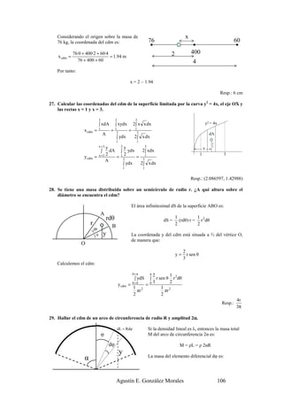 Considerando el origen sobre la masa de                                                      x
    76 kg, la coordenada del cdm es:                                       76                                                        60

              76·0 + 400·2 + 60·4                                                      2             400
    x cdm =                       = 1.94 m
                76 + 400 + 60                                                                         4
    Por tanto:

                                                              x = 2 – 1.94

                                                                                                                               Resp.: 6 cm

27. Calcular las coordenadas del cdm de la superficie limitada por la curva y2 = 4x, el eje OX y
    las rectas x = 1 y x = 3.

                                  3             3                 3
                                  ∫ xdA         ∫ xydx           2∫ x x dx                                          y2 = 4x
                    x cdm =       1
                                           =    1
                                                 3
                                                             =    1
                                                                   3
                                      A                                                                               dA
                                                ∫ ydx             2∫ x dx
                                                1                  1                                                    y
                                  x =3 y    y        3
                                                     3                                                                  2
                                                                                                                x
                                    ∫ dA ∫ ydx      2∫ xdx
                                       2    2                                                               1                   3
                    y cdm       = x =1   = 13     = 31
                                       A
                                            ∫ ydx  2∫ x dx
                                                         1             1


                                                                                                     Resp.: (2.086597, 1.42988)

28. Se tiene una masa distribuida sobre un semicírculo de radio r. ¿A qué altura sobre el
    diámetro se encuentra el cdm?

                                                              El área infinitesimal dS de la superficie ABO es:
                                      A
                                          rdθ                                              1          1
                                                                                   dS =      (rdθ)·r = r 2 dθ
                        r                   B                                              2          2
                            dθ
                            )
                             )θ       y                       La coordenada y del cdm está situada a ⅔ del vértice O,
                                                              de manera que:
                  O
                                                                                                2
                                                                                           y=     r sen θ
                                                                                                3
    Calculemos el cdm:

                                                                 θ=π   2    π    1
                                                                  ∫ ydS  r sen θ r 2 dθ
                                                                            ∫
                                                                       3         2
                                                    y cdm    = θ=0  =0
                                                               1 2          1 2
                                                                 πr           πr
                                                               2            2
                                                                                                                                        4r
                                                                                                                               Resp.:
                                                                                                                                        3π

                                                                      α
29. Hallar el cdm de un arco de circunferencia de radio R y amplitud 2α.

                                                    dL = Rdφ               Si la densidad lineal es λ, entonces la masa total
                                      φ                                    M del arco de circunferencia 2α es:

                                          dφ                                                 M = ρL = ρ 2αR
                                                     y
                    α                                                      La masa del elemento diferencial dφ es:




                                                Agustín E. González Morales                                                   106
 