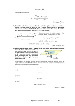 dm = ρdL = ρRdφ

   como y = R cos φ entonces:

                                               φ =α             α
                                                    ∫ ydm       ∫ R cos φ ρRdφ
                                               φ = −α           −α
                                     y cdm =                =
                                                    M                ρ2αR
                                                                                                          R
                                                                                         Resp.: y cdm =     sen α
                                                                                                          α

30. Un satélite de la Tierra de masa m describe una órbita elíptica. Las distancias máxima y
    mínima a la superficie de la Tierra son 2600 y 350 km respectivamente. Si la velocidad
    máxima del satélite es 26000 km/h, hallar su velocidad en los puntos de mínimo
    acercamiento, sabiendo que el radio de la Tierra es de 6400 km.

                                               r          El momento angular del satélite respecto a T es
                                               vB
            r              r                              constante en toda la tyrayectoria; por tanto:
            rA   T         rB                  B
    A
    r                                                                 r     r r         r     r     r
    vA                                                                L A = L B ; rA x mv A = rB x mv B

                                                          de donde se deduce que rAvA = rBvB:

                                26000 (6400 + 350) = vB (6400 + 2600)
                                                                                        Resp.:vB = 19500 km/h

31. Un objeto pequeño está unido a una cuerda que pasa por el interior de un tubo, como
    indica la figura. El objeto describe un
    movimiento circular de 0.5 m de radio en
    el plano horizontal, con velocidad angular
    de 20 rpm. Al tirar de la cuerda hacia
    abajo se reduce el radio de la trayectoria.
    Calcular la velocidad angular cuando el             tubo
    radio mide 0.25 m.                                              cuerda
   La fuerza con la que se tira de la cuerda es central; por tanto, se conserva el momento angular del
   objeto respecto al centro del orificio. Como el vector de posición es perpendicular a la velocidad
   del objeto, el módulo del momento angular es:

                                                        L = mrv

   siendo

                                                         v = ωr

   por tanto

                                                        L = mr2ω

   Es decir:

                                          m·0.52·20 = m·0.252·ω

                                                                                              Resp.: ω = 80 rpm




                                    Agustín E. González Morales                                    107
 