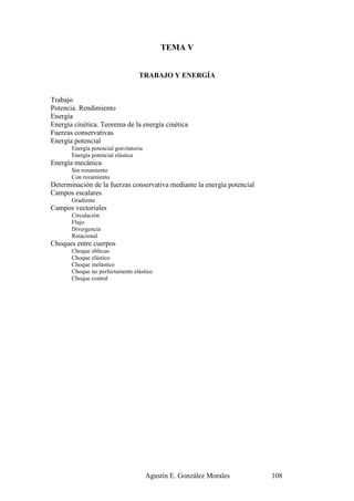 TEMA V


                                   TRABAJO Y ENERGÍA


Trabajo
Potencia. Rendimiento
Energía
Energía cinética. Teorema de la energía cinética
Fuerzas conservativas
Energía potencial
       Energía potencial gravitatoria
       Energía potencial elástica
Energía mecánica
       Sin rozamiento
       Con rozamiento
Determinación de la fuerzas conservativa mediante la energía potencial
Campos escalares
       Gradiente
Campos vectoriales
       Circulación
       Flujo
       Divergencia
       Rotacional
Choques entre cuerpos
       Choque oblicuo
       Choque elástico
       Choque inelástico
       Choque no perfectamente elástico
       Choque central




                                        Agustín E. González Morales      108
 