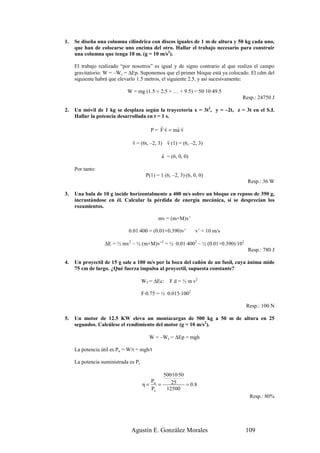 1.   Se diseña una columna cilíndrica con discos iguales de 1 m de altura y 50 kg cada uno,
     que han de colocarse uno encima del otro. Hallar el trabajo necesario para construir
     una columna que tenga 10 m. (g = 10 m/s2).

     El trabajo realizado “por nosotros” es igual y de signo contrario al que realiza el campo
     gravitatorio: W = –Wc = ∆Ep. Suponemos que el primer bloque está ya colocado. El cdm del
     siguiente habrá que elevarlo 1.5 metros, el siguiente 2.5, y así sucesivamente:

                             W = mg (1.5 + 2.5 + … + 9.5) = 50·10·49.5
                                                                               Resp.: 24750 J

2.   Un móvil de 1 kg se desplaza según la trayectoria x = 3t2, y = –2t, z = 3t en el S.I.
     Hallar la potencia desarrollada en t = 1 s.
                                              rr     rr
                                          P = F·v = ma·v
                                r               r
                                v = (6t, –2, 3) v (1) = (6, –2, 3)
                                               r
                                               a = (6, 0, 0)

     Por tanto:
                                        P(1) = 1 (6, –2, 3)·(6, 0, 0)
                                                                                  Resp.: 36 W

3.   Una bala de 10 g incide horizontalmente a 400 m/s sobre un bloque en reposo de 390 g,
     incrustándose en él. Calcular la pérdida de energía mecánica, si se desprecian los
     rozamientos.

                                              mv = (m+M)v’

                              0.01·400 = (0.01+0.390)v’          v’ = 10 m/s

                   ∆E = ½ mv2 – ½ (m+M)v’2 = ½ ·0.01·4002 – ½ (0.01+0.390)·102
                                                                                  Resp.: 780 J

4.   Un proyectil de 15 g sale a 100 m/s por la boca del cañón de un fusil, cuya ánima mide
     75 cm de largo. ¿Qué fuerza impulsa al proyectil, supuesta constante?

                                      WT = ∆Ec:     F d = ½ m v2

                                      F·0.75 = ½ ·0.015·1002

                                                                                 Resp.: 100 N

5.   Un motor de 12.5 KW eleva un montacargas de 500 kg a 50 m de altura en 25
     segundos. Calcúlese el rendimiento del motor (g = 10 m/s2).

                                         W = –Wc = ∆Ep = mgh

     La potencia útil es Pu = W/t = mgh/t

     La potencia suministrada es Ps

                                                500·10·50
                                        P          25
                                      η= u =              = 0 .8
                                        Ps       12500
                                                                                  Resp.: 80%




                               Agustín E. González Morales                       109
 