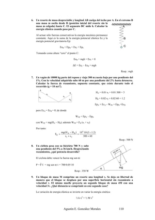 6.   Un resorte de masa despreciable y longitud AB cuelga del techo por A. En el extremo B
     una masa m oscila desde B (posición inicial del resorte sin la
     masa m colgada) hasta C. El segmento BC mide h. Calcular la                  A
     energía elástica cuando pasa por C.

     Al actuar sólo fuerzas conservativas la energía mecánica permanece
     constante. Aquí es la suma de la energía potencial elástica Ee y la                             B
     energía potencial gravitatoria Ep:

                            EeB + EpB = EeC + EpC                                                    C

     Tomando como altura “cero” el punto C:

                                           EeB + mgh = EeC + 0

                                           ∆E = EeC – EeB = mgh

                                                                                                   Resp.: mgh

7.   Un vagón de 10000 kg parte del reposo y viaja 300 m cuesta bajo por una pendiente del
     1%. Con la velocidad adquirida sube 60 m por una pendiente del 2% hasta detenerse.
     Calcular la fuerza de rozamiento, supuesta constante, que existe durante todo el
     recorrido (g = 10 m/s2).
        A
                                       B                            HA = 0.01·s1 = 0.01·300 = 3
                  s1
                                s2
       HA
                                      HB
                                                                HB = 0.02·s2 = 0.02·60 = 1.2

                                                                EpA + EcA – WFR = EpB +EcB

     pero EcA = EcB = 0; de donde

                                             WFR = EpA – EpB

     con WFR = mg(HA – HB); además WFR = FR (s1 + s2)

     Por tanto:
                               mg (H A − H B ) 10 4 ·10·(3 − 1.2)
                        FR =                  =
                                   s1 + s 2        300 + 60
                                                                                               Resp.: 500 N

8.   Un ciclista pesa con su bicicleta 700 N y sube
     una pendiente del 5% a 36 km/h. Despreciando                                              α
     rozamientos, ¿qué potencia desarrolla?                                              sen
                                                                                    mg

     El ciclista debe vencer la fuerza mg sen α:
         rr                                                                                    α
     P = F·v = mg sen α v = 700·0.05·10
                                                                        α                      mg
                                            Resp.: 350 W

9.   Un bloque de masa M comprime un resorte una longitud x. Se deja en libertad de
     manera que el bloque se desplaza por una superficie horizontal sin rozamiento a
     velocidad v. El mismo muelle proyecta un segundo bloque de masa 4M con una
     velocidad 3v. ¿Qué distancia se comprimió en este segundo caso?

     La variación de energía elástica se invierte en variar la energía cinética:

                                             ½ k x2 = ½ M v2



                                 Agustín E. González Morales                                   110
 