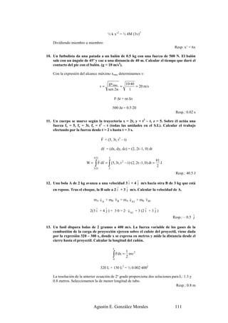 ½ k x’2 = ½ 4M (3v)2

    Dividiendo miembro a miembro:
                                                                                         Resp: x’ = 6x

10. Un futbolista da una patada a un balón de 0.5 kg con una fuerza de 500 N. El balón
    sale con un ángulo de 45º y cae a una distancia de 40 m. Calcular el tiempo que duró el
    contacto del pie con el balón. (g = 10 m/s2).

    Con la expresión del alcance máximo xmax determinamos v:

                                           gx max   10·40
                                      v=          =       = 20 m/s
                                           sen 2α     1

                                                F·∆t = m·∆v

                                               500·∆t = 0.5·20
                                                                                         Resp.: 0.02 s

11. Un cuerpo se mueve según la trayectoria x = 2t, y = t2 – t, z = 5. Sobre él actúa una
    fuerza fx = 5, fy = 3t, fz = t2 – t (todas las unidades en el S.I.). Calcular el trabajo
    efectuado por la fuerza desde t = 2 s hasta t = 3 s.
                                      r
                                      F = (5, 3t, t2 – t)
                                       r
                                      d r = (dx, dy, dz) = (2, 2t–1, 0) dt
                              r
                              r (3)
                                   r r 3                                         81
                         W=
                              r
                               ∫
                              r (2)
                                           ∫
                                   F·d r = (5, 3t, t 2 − t )·(2, 2t - 1, 0) dt =
                                           2
                                                                                 2
                                                                                    J

                                                                                         Resp.: 40.5 J
                                                     v   r
12. Una bola A de 2 kg avanza a una velocidad 3 i + 4 j m/s hacia otra B de 3 kg que está
                                             r     r
    en reposo. Tras el choque, la B sale a 2 i + 3 j m/s. Calcular la velocidad de A.

                                 r        r        r         r
                              mA v A + mB v B = mA v A1 + mB v B1
                               r     r              r           r     r
                           2(3 i + 4 j ) + 3·0 = 2· v A1 + 3 (2 i + 3 j )
                                                                                                     r
                                                                                        Resp.: – 0.5 j

13. Un fusil dispara balas de 2 gramos a 400 m/s. La fuerza variable de los gases de la
    combustión de la carga de proyección ejercen sobre el culote del proyectil, viene dada
    por la expresión 320 – 300 x, donde x se expresa en metros y mide la distancia desde el
    cierre hasta el proyectil. Calcular la longitud del cañón.

                                               L
                                                        1
                                               ∫ Fdx = 2 mv
                                                               2

                                               0


                                      320 L + 150 L2 = ½ 0.002·4002

    La resolución de la anterior ecuación de 2º grado proporciona dos soluciones para L: 1.3 y
    0.8 metros. Seleccionamos la de menor longitud de tubo.
                                                                                    Resp.: 0.8 m




                              Agustín E. González Morales                                111
 