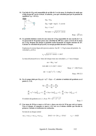 14. Una bola de 10 g está suspendida de un hilo de 1 m sin masa. Se desplaza de modo que
    el hilo forma 60º con la vertical. Al soltarla, ¿con qué velocidad pasa por la posición de
    equilibrio? (g = 10 S.I.).

              L                            EpA = EcB
        α
                                           EpA = mgh = mg (L – L cos α)
                      A
        h
                                           EcB = ½ m v2
    B
                                           Por tanto v = 2 g L (1 − cos α)
                                                                                          Resp.:       10 m/s

15. Un péndulo balístico consta de una masa de 1.5 kg suspendida de una cuerda de 1 m.
    Un proyectil de 10 gramos posee una velocidad de 400 m/s y pasa a través de la masa
    de 1.5 kg. Después del choque el péndulo oscila formando un ángulo máximo de 24º.
    Calcular la velocidad del proyectil y la energía perdida durante el choque.

    Empleamos la misma figura del ejercicio anterior. Sea M = 1.5 kg la masa del péndulo. Su
    velocidad vp en B es:

                                     v p = 2 g L (1 − cos α) = 1.3017

    La masa del proyectil es m. Antes del choque tiene una velocidad v, y v’ tras el choque:

                                              mv = Mvp + mv’

                                        0.01·400 =1.5·1.3017 + 0.01v’
                                                                                  Resp.: v’ = 204.74 m/s

                                         ∆E = ½ m(v2–v’2) – ½ Mvp2
                                                                                          Resp.: 589.12 J


16. En el campo dado por f(x,y,z) = xy2 + 2xyz – z2, calcular el módulo del gradiente en el
    punto (1, 1, 0).

                                        r    ∂f r ∂f r ∂f r
                                        ∇f =    i+    j+ k
                                             ∂x    ∂y   ∂z

            ∂f
            ∂x
                            ]
               = y 2 + 2 yz (1,1,0) = 1 ;
                                          ∂f
                                          ∂y
                                             = 2xy + 2 xz ](1,1,0) = 2 ;
                                                                         ∂f
                                                                         ∂z
                                                                            = 2xy − 2z ](1,1,0) = 2


    El módulo del gradiente en (1, 1, 0) es: ∇f = 12 + 2 2 + 2 2
                                                                                                      Resp.: 3

17. Una masa de 20 kg se mueve a 0.5 m/s y choca con otra de 35 kg que está en reposo.
    Tras el choque, la segunda se mueve a 0.3 m/s en el mismo sentido que llevaba la
    primera. Calcular el coeficiente de restitución.

    Se trata de un choque central

    m1v1 + m 2 v 2 = m1v1d + m 2 v 2d           20·0.5 + 0 = 20 v1d + 35·0.3           v1d = – 0.025




                                Agustín E. González Morales                                  112
 