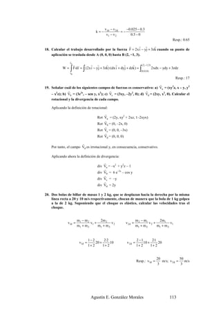 v1d − v 2d    −0.025 − 0.3
                                         k=−              =−
                                                v1 − v 2       0.5 − 0
                                                                                                        Resp.: 0.65
                                                        r      r s   r
18. Calcular el trabajo desarrollado por la fuerza F = 2x i − yj + 3zk cuando su punto de
    aplicación se traslada desde A (0, 0, 0) hasta B (2, −1, 3).
                 r
                 rA
                      r r            r    s     r       r   r        r       ( 2, −1,3)
            W=   ∫ F·dr = ∫ (2x i − yj + 3zk)·(dx i + dyj + dzk) = ∫
                 r
                 rB
                                                                            ( 0, 0 , 0 )
                                                                                           2xdx − ydy + 3zdz

                                                                                                          Resp.: 17
                                                                             r
19. Señalar cuál de los siguientes campos de fuerzas es conservativo: a) Va = (xy2z, x – y, y2
               r                            r                       r
    – x2z); b) Vb = (3e2x, – sen y, x2); c) Vc = (3xy, –2y2, 0); d) Vd = (2xy, x2, 0). Calcular el
    rotacional y la divergencia de cada campo.

    Aplicando la definición de rotacional:
                                              r
                                          Rot Va = (2y, xy2 + 2xz, 1–2xyx)
                                              r
                                          Rot Vb = (0, –2x, 0)
                                              r
                                          Rot Vc = (0, 0, –3x)
                                              r
                                          Rot Vd = (0, 0, 0)
                        r
    Por tanto, el campo Vd es irrotacional y, en consecuencia, conservativo.

    Aplicando ahora la definición de divergencia:
                                              r
                                          div Va = –x2 + y2z – 1
                                              r
                                          div Vb = 6 e–2x – cos y
                                              r
                                          div Vc = –y
                                              r
                                          div Vd = 2y

20. Dos bolas de billar de masas 1 y 2 kg, que se desplazan hacia la derecha por la misma
    línea recta a 20 y 10 m/s respectivamente, chocan de manera que la bola de 1 kg golpea
    a la de 2 kg. Suponiendo que el choque es elástico, calcular las velocidades tras el
    choque.


                       m1 − m 2       2m 2                               m 2 − m1       2m1
               v1d =            v1 +          v2                v 2d =            v2 +          v1
                       m1 + m 2      m1 + m 2                            m1 + m 2      m1 + m 2


                                    1− 2       2·2                       2 −1       2·1
                            v1d =        20 +      10           v 2d =        10 +      20
                                    1+ 2      1+ 2                       1+ 2      1+ 2


                                                                                              20             50
                                                                         Resp.: v1d =            m/s; v 2d =    m/s
                                                                                              3               3




                                     Agustín E. González Morales                                      113
 