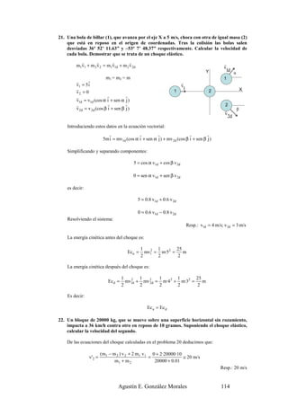 21. Una bola de billar (1), que avanza por el eje X a 5 m/s, choca con otra de igual masa (2)
    que está en reposo en el origen de coordenadas. Tras la colisión las bolas salen
    desviadas 36º 52’ 11.63” y –53º 7’ 48.37” respectivamente. Calcular la velocidad de
    cada bola. Demostrar que se trata de un choque elástico.
          r        r       r         r
        m1v1 + m 2 v 2 = m1v1d + m 2 v 2d                                                         r
                                                                                                  v
                                                                                        Y          1d
                                                                                                           α
                           m1 = m2 = m                                                            1
         r      r                                                        r
         v1 = 5 i                                                        v
         r                                                                1                                        X
         v2 = 0                                                   1                       2
         r                 r          r
         v1d = v1d (cos α i + sen α j )
         r                  r         r                                                           2
         v 2d = v 2d (cos β i + sen β j )                                                         r            β
                                                                                                  v
                                                                                                      2d

    Introduciendo estos datos en la ecuación vectorial:
                            r                r         r                  r         r
                          5m i = mv1d (cos α i + sen α j ) + mv 2d (cos β i + sen β j )

    Simplificando y separando componentes:

                                            5 = cos α v1d + cos β v 2d

                                            0 = sen α v1d + sen β v 2d

    es decir:

                                              5 = 0.8 v1d + 0.6 v 2d

                                              0 = 0.6 v1d − 0.8 v 2d
    Resolviendo el sistema:
                                                                              Resp.: v1d = 4 m/s; v 2d = 3 m/s

    La energía cinética antes del choque es:

                                                1      1       25
                                       Ec a =     mv1 = m·52 =
                                                    2
                                                                  m
                                                2      2       2

    La energía cinética después del choque es:

                                     1       1       1       1       25
                            Ec d =     mv1d + mv 2d = m·4 2 + m·32 =
                                         2
                                                 2                      m
                                     2       2       2       2       2

    Es decir:

                                                   Ec a = Ec d

22. Un bloque de 20000 kg, que se mueve sobre una superficie horizontal sin rozamiento,
    impacta a 36 km/h contra otro en reposo de 10 gramos. Suponiendo el choque elástico,
    calcular la velocidad del segundo.

    De las ecuaciones del choque calculadas en el problema 20 deducimos que:

                         (m1 − m 2 ) v 2 + 2 m1 v1 0 + 2·20000·10
                v' 2 =                            =               ≅ 20 m/s
                                m1 + m 2            20000 + 0.01
                                                                                                Resp.: 20 m/s


                                  Agustín E. González Morales                                   114
 