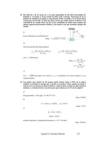 23. Dos bolas B1 y B2 de masas m1 y m2 están suspendidas de dos hilos inextensibles de
    longitud L. Las bolas se tocan cuando los hilos están verticales. Separamos B1 de su
    posición de equilibrio un ángulo α, manteniendo el hilo extendido y en el mismo plano
    vertical que el otro hilo. Al soltar B1 choca con B2 que estaba inmóvil. Calcular: a) la
    velocidad de B1 cuando choca con B2; b) las velocidades de ambas bolas después del
    choque supuesto perfectamente elástico; c) las alturas a las que ascienden después del
    choque.

                                                                                               L
    a)                                                                                  α
    Como calculamos en el problema 14:
                                         Resp.: v1 = 2 g L (1 − cos α)

    b)

    De las ecuaciones del choque elástico:

                        (m1 − m 2 ) v1 + 2 m 2 v 2                   (m1 − m 2 ) v 2 + 2 m1 v1
                v'1 =                                        v'2 =
                               m1 + m 2                                     m1 + m 2

    con v2 = 0 obtenemos:
                                                                                              m1 − m 2
                                                                                Resp.: v'1 =            v1
                                                                                              m1 + m 2
                                                                                               2 m1
                                                                                        v'2 =          v1
                                                                                              m1 + m 2

    c)

    En v =     2gh basta aplicar los valores v'1 y v'2 calculados en b) para calcular h1 y h2
    respectivamente.

24. Una pelota muy elástica de 30 gramos puede rebotar hasta el 90% de su altura
    original. a) Calcular la energía que se pierde en el primer rebote cuando cae desde 3
    metros; b) Si cae desde una altura h inicial y realiza n botes, calcular la altura del bote
    enésimo; c) ¿Cuántos botes se necesitan para que la altura sea el 1% de la original?

    a)

    Energía perdida = 10% mgh = 0.1·30·10–3·9.8·3
                                                                                            Resp.: 0.0882J
    b)

                                  h1 = 0.9 h; h2 = (0.9)2h; …; hn = 0.9 n h
                                                                                             Resp.: 0.9 n h
    c)

                                              hn = 1% h = 0.01 h

                                                0.01h = 0.9 n h

    tomando logaritmos y despejando obtenemos n = 43.7. Por tanto:
                                                                                            Resp.: 44 botes




                                  Agustín E. González Morales                                  115
 