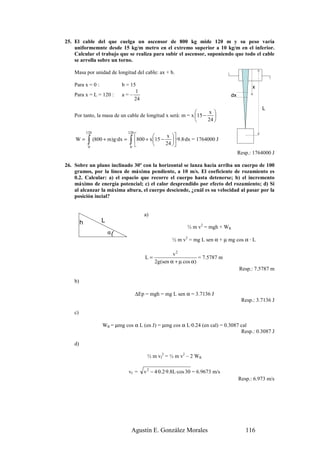 25. El cable del que cuelga un ascensor de 800 kg mide 120 m y su peso varía
    uniformemnte desde 15 kg/m metro en el extremo superior a 10 kg/m en el inferior.
    Calcular el trabajo que se realiza para subir el ascensor, suponiendo que todo el cable
    se arrolla sobre un torno.

    Masa por unidad de longitud del cable: ax + b.

    Para x = 0 :               b = 15                                                            x
                                     1
    Para x = L = 120 :         a=–                                                    dx
                                    24
                                                                                                     L
                                                                 x 
    Por tanto, la masa de un cable de longitud x será: m = x 15 − 
                                                                 24 

             120                     120
                                                       x 
    W=       ∫0
                   (800 + m)g·dx =   ∫ 800 + x15 − 24 ·9.8·dx = 1764000 J
                                      0               
                                                                                           Resp.: 1764000 J

26. Sobre un plano inclinado 30º con la horizontal se lanza hacia arriba un cuerpo de 100
    gramos, por la línea de máxima pendiente, a 10 m/s. El coeficiente de rozamiento es
    0.2. Calcular: a) el espacio que recorre el cuerpo hasta detenerse; b) el incremento
    máximo de energía potencial; c) el calor desprendido por efecto del rozamiento; d) Si
    al alcanzar la máxima altura, el cuerpo desciende, ¿cuál es su velocidad al pasar por la
    posición incial?


                                               a)
         h            L
                                                                   ½ m v2 = mgh + WR
                          α(
                                                            ½ m v2 = mg L sen α + µ mg cos α · L

                                                            v2
                                               L=                       = 7.5787 m
                                                    2g(sen α + µ cos α)
                                                                                           Resp.: 7.5787 m

    b)

                                           ∆Ep = mgh = mg L sen α = 3.7136 J
                                                                                            Resp.: 3.7136 J

    c)

                       WR = µmg cos α L (en J) = µmg cos α L·0.24 (en cal) = 0.3087 cal
                                                                                    Resp.: 0.3087 J

    d)

                                                ½ m vf2 = ½ m v2 – 2 WR

                                     vf =      v 2 − 4·0.2·9.8L·cos 30 = 6.9673 m/s
                                                                                           Resp.: 6.973 m/s




                                      Agustín E. González Morales                             116
 