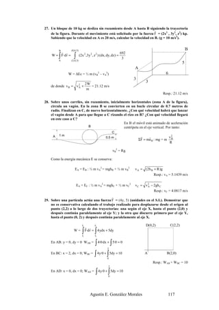 27. Un bloque de 10 kg se desliza sin rozamiento desde A hasta B siguiendo la trayectoria
                                                                       r
    de la figura. Durante el movimiento está solicitado por la fuerza F = (2x2 , 3y2, z2) kp.
    Sabiendo que la velocidad en A es 20 m/s, calcular la velocidad en B. (g = 10 m/s2).


         B        (0,6,5)                                                                                       B
        r r                                              692
         ∫
    W = F·d r =     ∫       (2x ,3y , z )·(dx, dy, dz) =
                                   2   2   2
                                                          3
         A        (3,0,3)
                                                                                                            5
                                                                       A
               W = ∆Ec = ½ m (vB2 – vA2)                                                       6
                                                                       3
                                                                               3
                         2W
    de donde v B = v 2 +
                     A      = 21.12 m/s
                          m
                                                                                              Resp.: 21.12 m/s

28. Sobre unos carriles, sin rozamiento, inicialmente horizontales (zona A de la figura),
    circula un vagón. En la zona B se convierten en un bucle circular de 0.7 metros de
    radio. Finalizan en C, de nuevo horizontalmente. ¿Con qué velocidad habrá que lanzar
    el vagón desde A para que llegue a C rizando el rizo en B? ¿Con qué velocidad llegará
    en este caso a C?
                                                 En B el móvil está animado de aceleración
                            B                    centrípeta en el eje vertical. Por tanto:
                                                           C
         1m
     A                                               0.5 m                  r    r           v2
                                                                           ΣF = ma B : mg = m B
                                                                                              R

                                                           vB2 = Rg.

    Como la energía mecánica E se conserva:

                     EA = EB : ½ m vA2 = mghB + ½ m vB2                v A = ( 2 h B + R )g
                                                                                    Resp.: vA = 5.1439 m/s

                        EA = EC : ½ m vA2 = mghC + ½ m vC2             v C = v 2 − 2gh C
                                                                               A
                                                                                    Resp.: vC = 4.0817 m/s
                                            r
29. Sobre una partícula actúa una fuerza F = (4y, 5) (unidades en el S.I.). Demostrar que
    no es conservativa calculando el trabajo realizado para desplazarse desde el origen al
    punto (2,2) a lo largo de dos trayectorias: una según el eje X, hasta el punto (2,0) y
    después continúa paralelamente al eje Y; y la otra que discurre primero por el eje Y,
    hasta el punto (0, 2) y después continúa paralelamente al eje X.
                              r            r
                              r2           r                                   D(0,2)              C(2,2)
                                   r r 2
                    W=        ∫
                              r
                              r1
                                           ∫
                                   F·d r = 4 ydx + 5dy
                                           r
                                           r1

    En AB: y = 0, dy = 0 WAB =             ∫ 4·0·dx + ∫ 5·0 = 0
                                                      2
    En BC: x = 2, dx = 0; WBC =            ∫          ∫
                                                4 y·0 + 5dy = 10
                                                      0
                                                                              A                 B(2,0)

                                                                                   Resp.: WAB + WBC = 10
                                                       2
    En AD: x = 0, dx = 0; WAD =            ∫ 4y·0 + ∫ 5dy = 10
                                                       0




                                       Agustín E. González Morales                               117
 