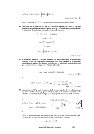 2
    En DC: y = 2, dy = 0; WDC =     ∫ 4·2dx + ∫ 5·0 = 16
                                    0
                                                                               Resp.: WAD + WDC = 26
                           r      r
    Nota: El rotacional de F es 4 j . Por tanto, la integral depende del camino elegido.

30. Una partícula de masa m gira en una trayectoria circular de radio R, con una
    aceleración normal que varía con el tiempo según an= kt2, donde k es constante. Hallar
    el valor medio de la potencia durante los primeros T segundos.
                                rr      r r
                            P = F·v = m a t ·v = m (dv/dt) v

                                        an = kt2 = v2/R

                               v=       kR t ; dv/dt =    kR

                                            P = mkRt

                                        T
                                  1
                             Pm =
                                  T     ∫
                                    mkRt ·dt = ½ mkRT
                                        0
                                                                                      Resp.: ½ mkRT

31. Se lanza una pelota de 15 gramos mediante una pistola que posee un muelle cuya
    constante es 600 N/m y que puede comprimirse hasta 5 cm. Calcular: a) la altura que
    puede alcanzar la pelota si se dispara verticalmente; b) la distancia horizontal máxima
    que puede recorrer si se dispara con el ángulo adecuado.

    a)

                              ½ k x2 = mgh; ½·600·0.052 = 0.015·9.8·h
                                                                                   Resp.: h = 5.102 m

    b)

                                                            v 2 kx 2 600·0.052
                 ½ k x2 = ½ mv2; y con 45º, x max =            =    =           = 2h
                                                            g    mg   0.015·9.8
                                                                            Resp.: xmax = 10.204 m

32. Un esquiador de 70 kg inicia el descenso desde la parte superior de una colina circular
    con una velocidad inicial pequeña. Despreciando el rozamiento, calcular: a) la
    velocidad en función de α; b) el ángulo α en el que pierde el contacto con la pendiente.


    a)                                              Nivel de ref.

    En Fig. 1: ½ mv2 = mgR (1 – cos α)
                                                                       α                      α    α
                                                                           R
              Resp.: v = 2gR (1 − cos α)                                                      Fig.2 mg
                                                               Fig.1

    b)

    En Fig. 2, la componente del peso mg cos α es la única fuerza que actúa en dirección radial.
    Por tanto, debe ser igual al producto de la masa por la aceleración centrípeta:

                                             mg cos α = m v2/R.



                              Agustín E. González Morales                               118
 