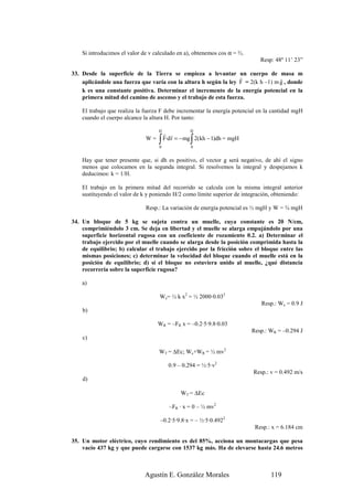 Si introducimos el valor de v calculado en a), obtenemos cos α = ⅔.
                                                                             Resp: 48º 11’ 23”

33. Desde la superficie de la Tierra se empieza a levantar un cuerpo de masa m
                                                                  r               r
    aplicándole una fuerza que varía con la altura h según la ley F = 2(k h –1) m g , donde
    k es una constante positiva. Determinar el incremento de la energía potencial en la
    primera mitad del camino de ascenso y el trabajo de esta fuerza.

    El trabajo que realiza la fuerza F debe incrementar la energía potencial en la cantidad mgH
    cuando el cuerpo alcance la altura H. Por tanto:

                                   H               H
                                       r r
                              W=   ∫
                                   0
                                                  ∫
                                       F·d r = − mg 2(kh − 1)dh = mgH
                                                  0


    Hay que tener presente que, si dh es positivo, el vector g será negativo, de ahí el signo
    menos que colocamos en la segunda integral. Si resolvemos la integral y despejamos k
    deducimos: k = 1/H.

    El trabajo en la primera mitad del recorrido se calcula con la misma integral anterior
    sustituyendo el valor de k y poniendo H/2 como límite superior de integración, obteniendo:

                              Resp.: La variación de energía potencial es ½ mgH y W = ¾ mgH

34. Un bloque de 5 kg se sujeta contra un muelle, cuya constante es 20 N/cm,
    comprimiéndolo 3 cm. Se deja en libertad y el muelle se alarga empujándolo por una
    superficie horizontal rugosa con un coeficiente de rozamiento 0.2. a) Determinar el
    trabajo ejercido por el muelle cuando se alarga desde la posición comprimida hasta la
    de equilibrio; b) calcular el trabajo ejercido por la fricción sobre el bloque entre las
    mismas posiciones; c) determinar la velocidad del bloque cuando el muelle está en la
    posición de equilibrio; d) si el bloque no estuviera unido al muelle, ¿qué distancia
    recorrería sobre la superficie rugosa?

    a)

                                    We= ½ k x2 = ½ 2000·0.032
                                                                             Resp.: We = 0.9 J
    b)

                                   WR = –FR x = –0.2·5·9.8·0.03
                                                                          Resp.: WR = –0.294 J
    c)

                                   WT = ∆Ec; We+WR = ½ mv2

                                         0.9 – 0.294 = ½·5·v2
                                                                          Resp.: v = 0.492 m/s
    d)

                                              WT = ∆Ec

                                         –FR · x = 0 – ½ mv2

                                    –0.2·5·9.8·x = – ½·5·0.4922
                                                                           Resp.: x = 6.184 cm

35. Un motor eléctrico, cuyo rendimiento es del 85%, acciona un montacargas que pesa
    vacío 437 kg y que puede cargarse con 1537 kg más. Ha de elevarse hasta 24.6 metros



                              Agustín E. González Morales                        119
 