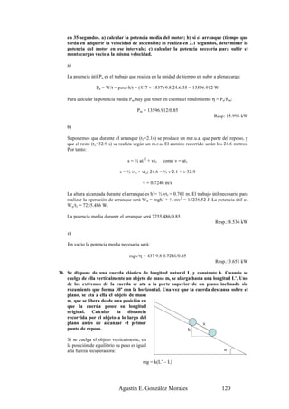 en 35 segundos. a) calcular la potencia media del motor; b) si el arranque (tiempo que
    tarda en adquirir la velocidad de ascensión) lo realiza en 2.1 segundos, determinar la
    potencia del motor en ese intervalo; c) calcular la potencia necearia para subir el
    montacargas vacío a la misma velocidad.

    a)

    La potencia útil Pu es el trabajo que realiza en la unidad de tiempo en subir a plena carga:

                   Pu = W/t = peso·h/t = (437 + 1537)·9.8·24.6/35 = 13596.912 W

    Para calcular la potencia media Pm hay que tener en cuenta el rendimiento η = Pu/Pm:

                                         Pm = 13596.912/0.85
                                                                                 Resp: 15.996 kW

    b)

    Suponemos que durante el arranque (t1=2.1s) se produce un m.r.u.a. que parte del reposo, y
    que el resto (t2=32.9 s) se realiza según un m.r.u. El camino recorrido serán los 24.6 metros.
    Por tanto:

                                    s = ½ at12 + vt2   como v = at1

                               s = ½ vt1 + vt2; 24.6 = ½ v·2.1 + v·32.9

                                            v = 0.7246 m/s

    La altura alcanzada durante el arranque es h’= ½ vt1 = 0.761 m. El trabajo útil necesario para
    realizar la operación de arranque será Wu = mgh’ + ½ mv2 = 15236.52 J. La potencia útil es
    Wu/t1 = 7255.486 W.

    La potencia media durante el arranque será 7255.486/0.85
                                                                                  Resp.: 8.536 kW

    c)

    En vacío la potencia media necesaria será:

                                    mgv/η = 437·9.8·0.7246/0.85
                                                                                  Resp.: 3.651 kW

36. Se dispone de una cuerda elástica de longitud natural L y constante k. Cuando se
    cuelga de ella verticalmente un objeto de masa m, se alarga hasta una longitud L’. Uno
    de los extremos de la cuerda se ata a la parte superior de un plano inclinado sin
    rozamiento que forma 30º con la horizontal. Una vez que la cuerda descansa sobre el
    plano, se ata a ella el objeto de masa
    m, que se libera desde una posición en
    que la cuerda posee su longitud
    original. Calcular la distancia
    recorrida por el objeto a lo largo del
    plano antes de alcanzar el primer                                x
    punto de reposo.                                          h

    Si se cuelga el objeto verticalmente, en
    la posición de equilibrio su peso es igual
    a la fuerza recuperadora:                                                          α

                                            mg = k(L’ – L)




                               Agustín E. González Morales                            120
 