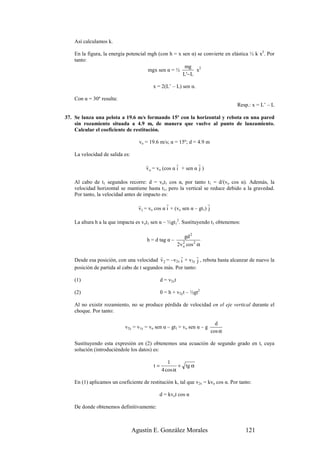 Así calculamos k.

    En la figura, la energía potencial mgh (con h = x sen α) se convierte en elástica ½ k x2. Por
    tanto:
                                                       mg 2
                                       mgx sen α = ½        x
                                                      L'− L

                                          x = 2(L’ – L) sen α.

    Con α = 30º resulta:
                                                                                  Resp.: x = L’ – L

37. Se lanza una pelota a 19.6 m/s formando 15º con la horizontal y rebota en una pared
    sin rozamiento situada a 4.9 m, de manera que vuelve al punto de lanzamiento.
    Calcular el coeficiente de restitución.

                                   vo = 19.6 m/s; α = 15º; d = 4.9 m

    La velocidad de salida es:
                                      r               r         r
                                      v o = vo (cos α i + sen α j )

    Al cabo de t1 segundos recorre: d = vot1 cos α, por tanto t1 = d/(vo cos α). Además, la
    velocidad horizontal se mantiene hasta t1, pero la vertical se reduce debido a la gravedad.
    Por tanto, la velocidad antes de impacto es:
                                   r             r                    r
                                   v1 = vo cos α i + (vo sen α – gt1) j

    La altura h a la que impacta es vot1 sen α – ½gt12. Sustituyendo t1 obtenemos:

                                                              gd 2
                                       h = d tag α –
                                                          2v o cos 2 α
                                                             2


                                            r        r       r
    Desde esa posición, con una velocidad v 2 = –v2x i + v2y j , rebota hasta alcanzar de nuevo la
    posición de partida al cabo de t segundos más. Por tanto:

    (1)                                        d = v2xt

    (2)                                        0 = h + v2yt – ½gt2

    Al no existir rozamiento, no se produce pérdida de velocidad en el eje vertical durante el
    choque. Por tanto:

                                                                            d
                            v2y = v1y = vo sen α – gt1 = vo sen α – g
                                                                          cos α

    Sustituyendo esta expresión en (2) obtenemos una ecuación de segundo grado en t, cuya
    solución (introduciéndole los datos) es:

                                                  1
                                          t=           + tg α
                                               4 cos α

    En (1) aplicamos un coeficiente de restitución k, tal que v2x = kvo cos α. Por tanto:

                                             d = kvot cos α

    De donde obtenemos definitivamente:



                                 Agustín E. González Morales                          121
 