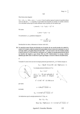 1
                                                                                           Resp.: k =
                                                                                                        3
                                                   0o0

    Otra forma más elegante:

    Si t1 = d/vx ; t2 = d/kvx ; con vx = vo cos α. Como la pelota regresa la punto de partida (altura
    cero) al cabo de t1 + t2 segundos, la gravedad está actuando ese tiempo en sentido contrario
    a la velocidad vertical que en todo momento tiene la pelota, de tal manera que:

                                 vo sen α (t1 + t2) – ½ g (t1 + t2)2 = 0

    Por tanto:

                                        vo sen α = ½ g (t1 + t2)

    Si sustituimos t1 y t2, podemos despejar k:

                                                         gd
                                              k=                    .
                                                   v osen 2α − gd
                                                     2



    Introducidos los datos, obtenemos el mismo valor de k.

38. Un móvil de masa M gira sin fricción en el exterior de un carril circular de radio R y
    centro O. Se mueve bajo la acción de la gravedad y de un resorte de constante k, con el
    extremo unido a un punto fijo Q tal que OQ = ½ R. El resorte está sin tensión cuando
    el móvil está en P. a) Si el móvil se encuentra en T, hallar la energía potencial del móvil
    en función del ángulo α que forma OQ con OT; b)determinar la energía cinética
    mínima que debe tener el móvil en S para que llegue a recorrer toda la circunferencia.

    a)

    Tomando S como nivel cero de la energía potencial gravitatoria EG, en T dicha energía es:

                                          EGT = –Mg [R + R cos (180 – α)] = MgR (cos α – 1)
                     S

                                 La energía potencial elástica en T es
                 Q

                                              EET = ½ k x2                     Q
                 O
                                 con x = L – ½R; pero aplicando el           R/2
                                 teorema del coseno al triángulo                            L
                         T                                                         α
                     P           QOT:                                         O

                                                                                       R
                                    L2 = (½ R)2 + R2 – 2(½ R)R cos α
                                                                                                    T
    por tanto:

                                      x = 0.5R ( 5 − 4 cos α − 1)
    de donde

                                 EET = 0.125 kR 2 ( 5 − 4 cos α − 1) 2

    Así deducimos que la energía potencial en T, EpT, es:

                                           EpT = EGT + EET

                                     Resp.: EpT = MgR (cos α – 1) + 0.125 kR 2 ( 5 − 4 cos α − 1) 2



                               Agustín E. González Morales                                 122
 