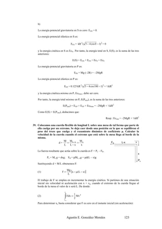 b)

    La energía potencial gravitatoria en S es cero: EGS = 0.

    La energía potencial elástica en S es:

                                     EES = kR 2 ( 5 − 4 cos 0 − 1) 2 = 0

    y la energía cinética en S es EcS.. Por tanto, la energía total en S, E(S), es la suma de las tres
    anteriores:

                                       E(S) = EGS + EES + EcS = EcS

    La energía potencial gravitatoria es P es:

                                        EPS = Mg (–2R) = –2MgR

    La energía potencial elástica en P es:

                             EEP = 0.125 kR 2 ( 5 − 4 cos 180 − 1) 2 = ½kR2

    y la energía cinética mínima en P, EcPmin , debe ser cero.

    Por tanto, la energía total mínima en P, E(Pmin), es la suma de las tres anteriores:

                            E(Pmin) = EGP + EEP + EcPmin = –2MgR + ½kR2

    Como E(S) = E(Pmin), deducimos que:

                                                                       Resp.: Ecmin = –2MgR + ½kR2

39. Colocamos una cuerda flexible de longitud L sobre una mesa de tal forma que parte de
    ella cuelga por un extremo. Se deja caer desde una posición en la que se equilibran el
    peso del trozo que cuelga y el rozamiento dinámico de coeficiente µ. Calcular la
    velocidad de la cuerda cuando el extremo que está sobre la mesa llega al borde de la
    misma.
                          M ML−x Mx
                      d=     =       =                           FR        L-x         +
                           L   L−x      x

    La fuerza resultante que actúa sobre la cuerda es F = Px – FR.
                                                                                                     x
            Px = Mx g = dxg;       FR = µML–xg = µd(L – x)g
                                                                                                     Px
    Sustituyendo d = M/L obtenemos F:


    (1)                    F=
                                  Mg
                                     [x − µ(L − x )]
                                  L

    El trabajo de F se emplea en incrementar la energía cinética. Si partimos de una situación
    inicial sin velocidad ni aceleración con x = xo, cuando el extremo de la cuerda llegue al
    borde de la mesa el valor de x será L. De donde:

                              L
                                        1
                              ∫ Fdx = 2 Mv
                                              2
    (2)
                             xo
    Para determinar xo basta considerar que F es cero en el instante inicial (sin aceleración):




                                  Agustín E. González Morales                          123
 