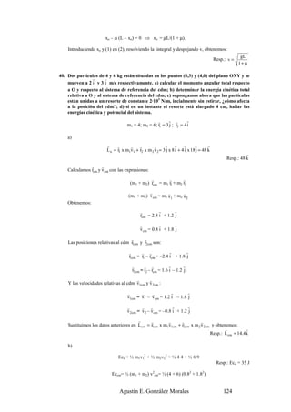 xo – µ (L – xo) = 0 ⇒ xo = µL/(1 + µ).

    Introduciendo xo y (1) en (2), resolviendo la integral y despejando v, obtenemos:
                                                                                                       gL
                                                                                         Resp.: v =
                                                                                                      1+ µ

40. Dos partículas de 4 y 6 kg están situadas en los puntos (0,3) y (4,0) del plano OXY y se
                r      r
    mueven a 2 i y 3 j m/s respectivamente. a) calcular el momento angular total respecto
    a O y respecto al sistema de referencia del cdm; b) determinar la energía cinética total
    relativa a O y al sistema de referencia del cdm; c) supongamos ahora que las partículas
    están unidas a un resorte de constante 2·103 N/m, incialmente sin estirar, ¿cómo afecta
    a la posición del cdm?; d) si en un instante el resorte está alargado 4 cm, hallar las
    energías cinética y potencial del sistema.
                                                    r     r r        r
                                    m1 = 4; m2 = 6; r1 = 3 j ; r2 = 4 i

    a)
                        r     r      r r           r      r r         r      r       r
                        L o = r1 x m1v1 + r2 x m 2 v 2 = 3 j x 8 i + 4 i x 18 j = 48 k
                                                                                                         r
                                                                                               Resp.: 48 k
               r     r
    Calculamos rcm y v cm con las expresiones:
                                               r        r       r
                                     (m1 + m2) rcm = m1 r1 + m2 r2

                                               r         r       r
                                     (m1 + m2) v cm = m1 v1 + m2 v 2
    Obtenemos:
                                            r         r       r
                                            rcm = 2.4 i + 1.2 j

                                           r          r       r
                                           v cm = 0.8 i + 1.8 j
                                    r      r
    Las posiciones relativas al cdm r1cm y r2cm son:

                                     r      r r             r       r
                                     r1cm = r1 – rcm = –2.4 i + 1.8 j

                                       r      r r            r       r
                                       r2cm = r2 – rcm = 1.6 i – 1.2 j
                                       r      r
    Y las velocidades relativas al cdm v1cm y v 2cm :

                                    r      r    r          r       r
                                    v1cm = v1 – v cm = 1.2 i – 1.8 j

                                    r       r r               r       r
                                    v 2cm = v 2 – v cm = –0.8 i + 1.2 j
                                        r      r        r      r          r
    Sustituimos los datos anteriores en L cm = r1cm x m1v1cm + r2cm x m 2 v 2cm y obtenemos:
                                                                                      r          r
                                                                               Resp.: L cm = 14.4k

    b)

                              Eco = ½ m1v12 + ½ m2v22 = ½ 4·4 + ½ 6·9
                                                                                          Resp.: Eco = 35 J

                           Eccm= ½ (m1 + m2) v2cm= ½ (4 + 6) (0.82 + 1.82)


                               Agustín E. González Morales                                   124
 